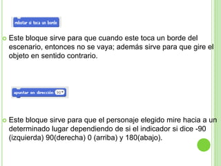  Este bloque sirve para que cuando este toca un borde del
escenario, entonces no se vaya; además sirve para que gire el
objeto en sentido contrario.
 Este bloque sirve para que el personaje elegido mire hacia a un
determinado lugar dependiendo de si el indicador si dice -90
(izquierda) 90(derecha) 0 (arriba) y 180(abajo).
 