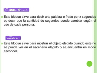  Este bloque sirve para decir una palabra o frase por x segundos
es decir que la cantidad de segundos puede cambiar según el
uso de cada persona.
 Este bloque sirve para mostrar el objeto elegido cuando este no
se puede ver en el escenario elegido o se encuentra en modo
esconder.
 