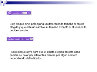 Este bloque sirve para fijar a un determinado tamaño el objeto
elegido y que este no cambie su tamaño excepto si el usuario lo
decide cambiar.
Este bloque sirve para que el objeto elegido en este caso
cambie su color por diferentes colores por algún número
dependiendo del indicador.
 
