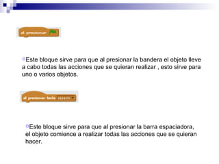 Este bloque sirve para que al presionar la bandera el objeto lleve
a cabo todas las acciones que se quieran realizar , esto sirve para
uno o varios objetos.
Este bloque sirve para que al presionar la barra espaciadora,
el objeto comience a realizar todas las acciones que se quieran
hacer.
 