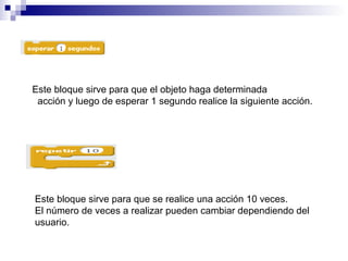 Este bloque sirve para que el objeto haga determinada
acción y luego de esperar 1 segundo realice la siguiente acción.
Este bloque sirve para que se realice una acción 10 veces.
El número de veces a realizar pueden cambiar dependiendo del
usuario.
 