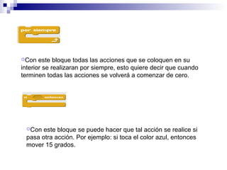 Con este bloque todas las acciones que se coloquen en su
interior se realizaran por siempre, esto quiere decir que cuando
terminen todas las acciones se volverá a comenzar de cero.
Con este bloque se puede hacer que tal acción se realice si
pasa otra acción. Por ejemplo: si toca el color azul, entonces
mover 15 grados.
 