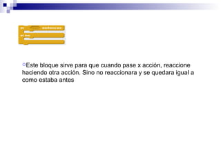 Este bloque sirve para que cuando pase x acción, reaccione
haciendo otra acción. Sino no reaccionara y se quedara igual a
como estaba antes
 