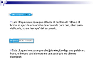Este bloque sirve para que al tocar el puntero de ratón o el
borde se ejecute una acción determinada para que, el en caso
del borde, no se “escape” del escenario.
Este bloque sirve para que el objeto elegido diga una palabra o
frase, el bloque casi siempre se usa para que los objetos
dialoguen.
 