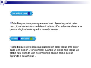 Este bloque sirve para que cuando el objeto toque tal color
reaccione haciendo una determinada acción, además el usuario
puede elegir el color que ira en este sensor .
Este bloque sirve para que cuando un color toque otro color
pase una acción .Por ejemplo: cuando un globo rojo toque un
globo azul suceda una determinada acción como que se
agrande o se achique .
 