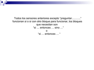 Todos los sensores anteriores excepto “preguntar……….”
funcionan si o si con otro bloque para funcionar, los bloques
que necesitan son
“si … entonces … sino …”
o
“si … entonces … “
 