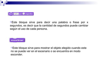 Este bloque sirve para decir una palabra o frase por x
segundos, es decir que la cantidad de segundos puede cambiar
según el uso de cada persona.
Este bloque sirve para mostrar el objeto elegido cuando este
no se puede ver en el escenario o se encuentra en modo
esconder.
 