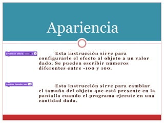 Esta instrucción sirve para
configurarle el efecto al objeto a un valor
dado. Se pueden escribir números
diferentes entre -100 y 100.
Esta instrucción sirve para cambiar
el tamaño del objeto que está presente en la
pantalla cuando el programa ejecute en una
cantidad dada.
Apariencia
 