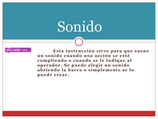Esta instrucción sirve para que suene
un sonido cuando una acción se esté
cumpliendo o cuando se le indique al
operador. Se puede elegir un sonido
abriendo la barra o simplemente se lo
puede crear.
Sonido
 