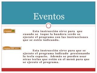 Esta instrucción sirve para que
cuando se toque la bandera verde se
ejecute el programa con las instrucciones
que se estén indicando.
Esta instrucción sirve para que se
ejecute el programa indicado presionando
la tecla espacio. Además se pueden usar
otras teclas que están en el menú para que
se ejecute el programa.
Eventos
 