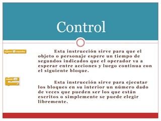 Esta instrucción sirve para que el
objeto o personaje espere un tiempo de
segundos indicados que el operador va a
esperar entre acciones y luego continua con
el siguiente bloque.
Esta instrucción sirve para ejecutar
los bloques en su interior un número dado
de veces que pueden ser los que están
escritos o simplemente se puede elegir
libremente.
Control
 
