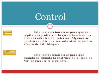 Esta instrucción sirve para que se
repita una y otra vez la ejecuciones de los
bloques adentro del interior. Algunas se
pueden repetir una vez solo si se lo coloca
afuera de este bloque.
Esta instrucción sirve para que
cuando se cumpla la instrucción al lado de
“si” se ejecute la siguiente.
Control
 