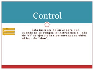 Esta instrucción sirve para que
cuando no se cumpla la instrucción al lado
de “si” se ejecute la siguiente que se ubica
al lado de “sino”.
Control
 