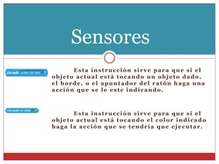 Esta instrucción sirve para que si el
objeto actual está tocando un objeto dado,
el borde, o el apuntador del ratón haga una
acción que se le este indicando.
Esta instrucción sirve para que si el
objeto actual está tocando el color indicado
haga la acción que se tendría que ejecutar.
Sensores
 