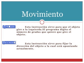 Esta instrucción sirve para que el objeto
gire a la izquierda.El programa digita el
número de grados que quiere que gire el
objeto.
Esta instrucción sirve para fijar la
dirección del objeto a la cual está apuntando
actualmente.
Movimiento
 