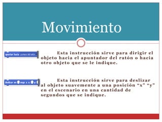 Esta instrucción sirve para dirigir el
objeto hacia el apuntador del ratón o hacia
otro objeto que se le indique.
Esta instrucción sirve para deslizar
al objeto suavemente a una posición “x” “y”
en el escenario en una cantidad de
segundos que se indique.
Movimiento
 
