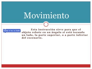 Esta instrucción sirve para que el
objeto rebote en un ángulo si está tocando
un lado, la parte superior, o a parte inferior
del escenario.
Movimiento
 