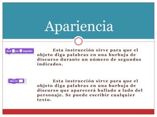 Esta instrucción sirve para que el
objeto diga palabras en una burbuja de
discurso durante un número de segundos
indicados.
Esta instrucción sirve para que el
objeto diga palabras en una burbuja de
discurso que aparecerá hallado a lado del
personaje . Se puede escribir cualquier
texto.
Apariencia
 