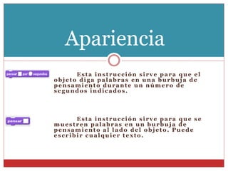 Esta instrucción sirve para que el
objeto diga palabras en una burbuja de
pensamiento durante un número de
segundos indicados.
Esta instrucción sirve para que se
muestren palabras en un burbuja de
pensamiento al lado del objeto. Puede
escribir cualquier texto.
Apariencia
 