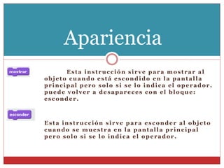 Esta instrucción sirve para mostrar al
objeto cuando está escondido en la pantalla
principal pero solo si se lo indica el operador.
puede volver a desapareces con el bloque:
esconder.
Esta instrucción sirve para esconder al objeto
cuando se muestra en la pantalla principal
pero solo si se lo indica el operador.
Apariencia
 