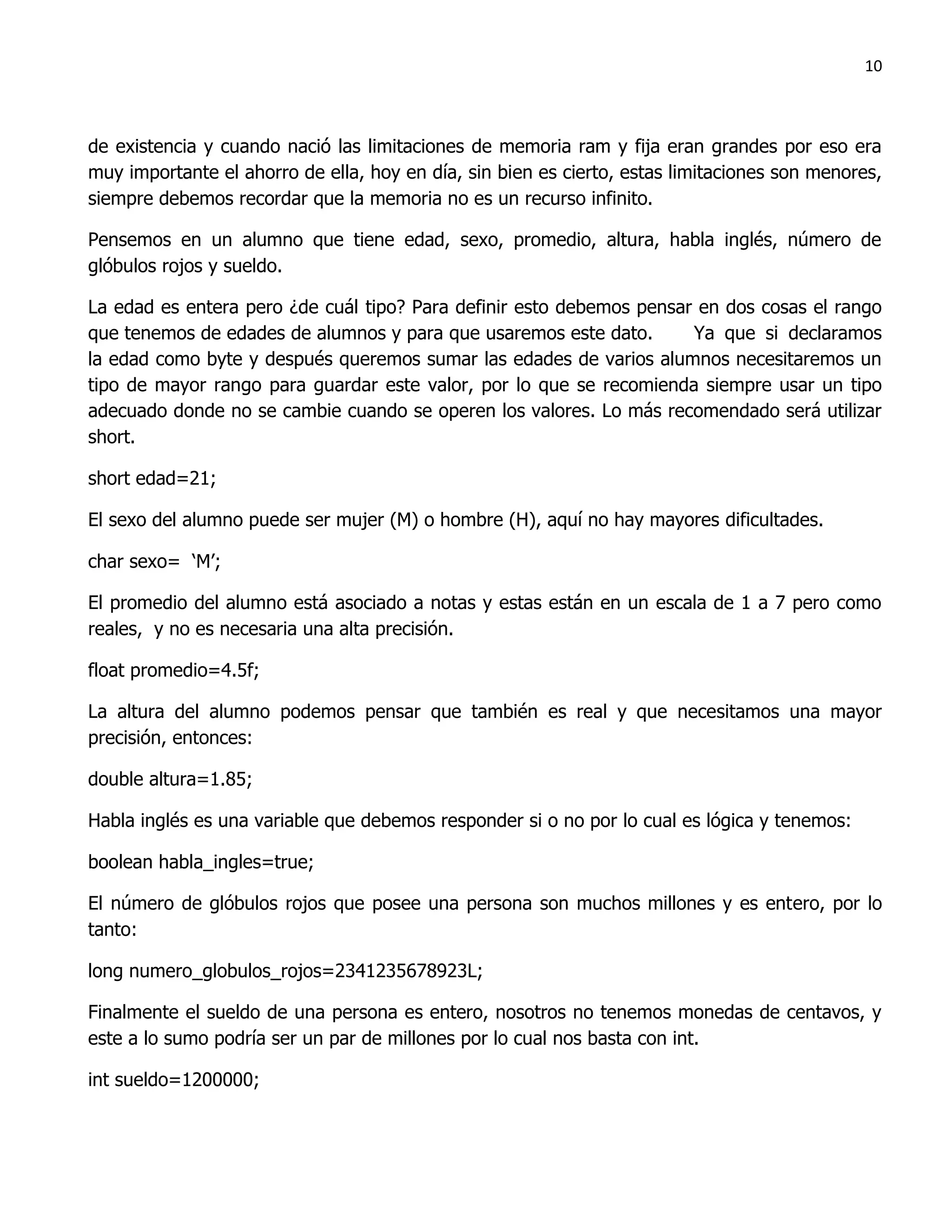 10



de existencia y cuando nació las limitaciones de memoria ram y fija eran grandes por eso era
muy importante el ahorro de ella, hoy en día, sin bien es cierto, estas limitaciones son menores,
siempre debemos recordar que la memoria no es un recurso infinito.

Pensemos en un alumno que tiene edad, sexo, promedio, altura, habla inglés, número de
glóbulos rojos y sueldo.

La edad es entera pero ¿de cuál tipo? Para definir esto debemos pensar en dos cosas el rango
que tenemos de edades de alumnos y para que usaremos este dato.       Ya que si declaramos
la edad como byte y después queremos sumar las edades de varios alumnos necesitaremos un
tipo de mayor rango para guardar este valor, por lo que se recomienda siempre usar un tipo
adecuado donde no se cambie cuando se operen los valores. Lo más recomendado será utilizar
short.

short edad=21;

El sexo del alumno puede ser mujer (M) o hombre (H), aquí no hay mayores dificultades.

char sexo= „M‟;

El promedio del alumno está asociado a notas y estas están en un escala de 1 a 7 pero como
reales, y no es necesaria una alta precisión.

float promedio=4.5f;

La altura del alumno podemos pensar que también es real y que necesitamos una mayor
precisión, entonces:

double altura=1.85;

Habla inglés es una variable que debemos responder si o no por lo cual es lógica y tenemos:

boolean habla_ingles=true;

El número de glóbulos rojos que posee una persona son muchos millones y es entero, por lo
tanto:

long numero_globulos_rojos=2341235678923L;

Finalmente el sueldo de una persona es entero, nosotros no tenemos monedas de centavos, y
este a lo sumo podría ser un par de millones por lo cual nos basta con int.

int sueldo=1200000;
 