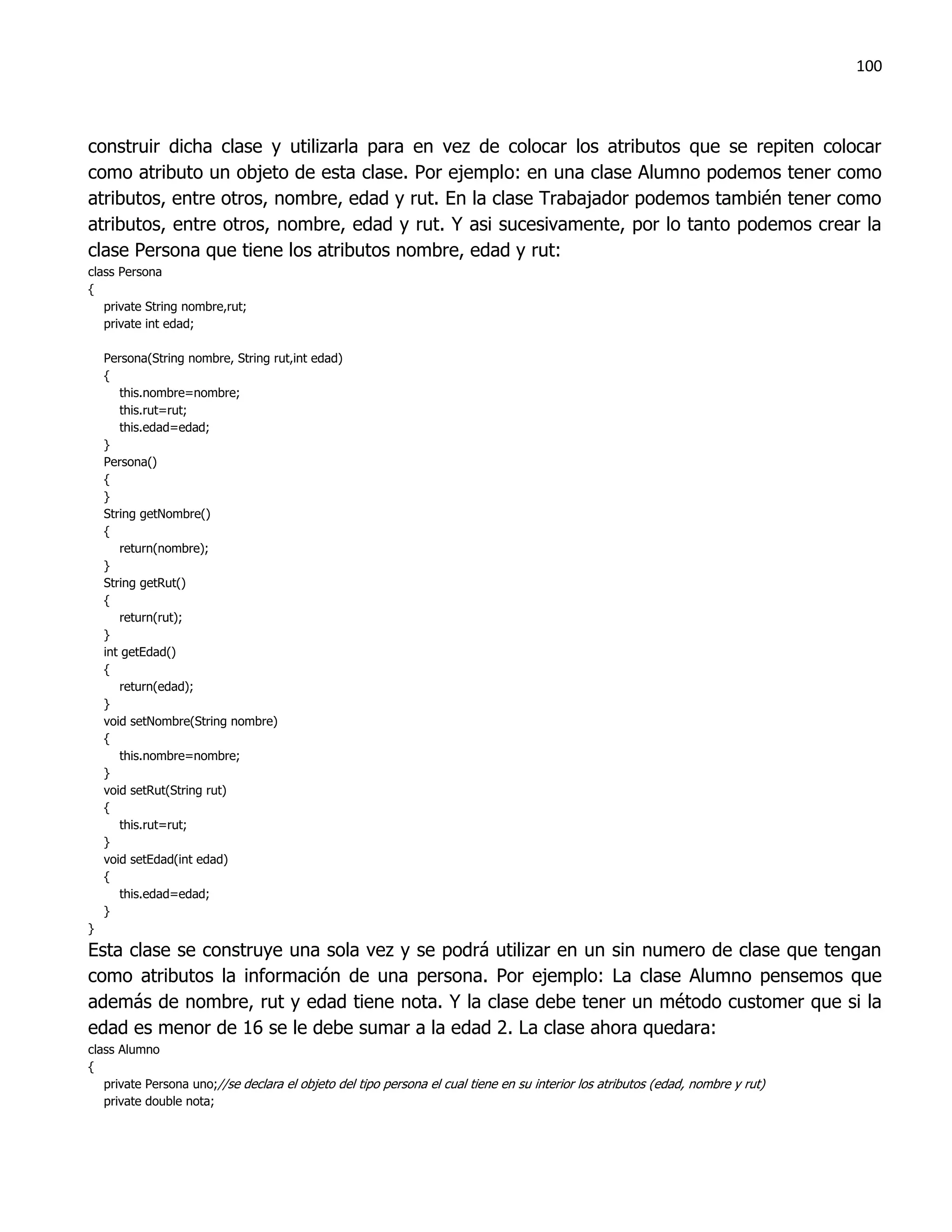 100



construir dicha clase y utilizarla para en vez de colocar los atributos que se repiten colocar
como atributo un objeto de esta clase. Por ejemplo: en una clase Alumno podemos tener como
atributos, entre otros, nombre, edad y rut. En la clase Trabajador podemos también tener como
atributos, entre otros, nombre, edad y rut. Y asi sucesivamente, por lo tanto podemos crear la
clase Persona que tiene los atributos nombre, edad y rut:
class Persona
{
   private String nombre,rut;
   private int edad;

    Persona(String nombre, String rut,int edad)
    {
       this.nombre=nombre;
       this.rut=rut;
       this.edad=edad;
    }
    Persona()
    {
    }
    String getNombre()
    {
       return(nombre);
    }
    String getRut()
    {
       return(rut);
    }
    int getEdad()
    {
       return(edad);
    }
    void setNombre(String nombre)
    {
       this.nombre=nombre;
    }
    void setRut(String rut)
    {
       this.rut=rut;
    }
    void setEdad(int edad)
    {
       this.edad=edad;
    }
}
Esta clase se construye una sola vez y se podrá utilizar en un sin numero de clase que tengan
como atributos la información de una persona. Por ejemplo: La clase Alumno pensemos que
además de nombre, rut y edad tiene nota. Y la clase debe tener un método customer que si la
edad es menor de 16 se le debe sumar a la edad 2. La clase ahora quedara:
class Alumno
{
   private Persona uno;//se declara el objeto del tipo persona el cual tiene en su interior los atributos (edad, nombre y rut)
   private double nota;
 
