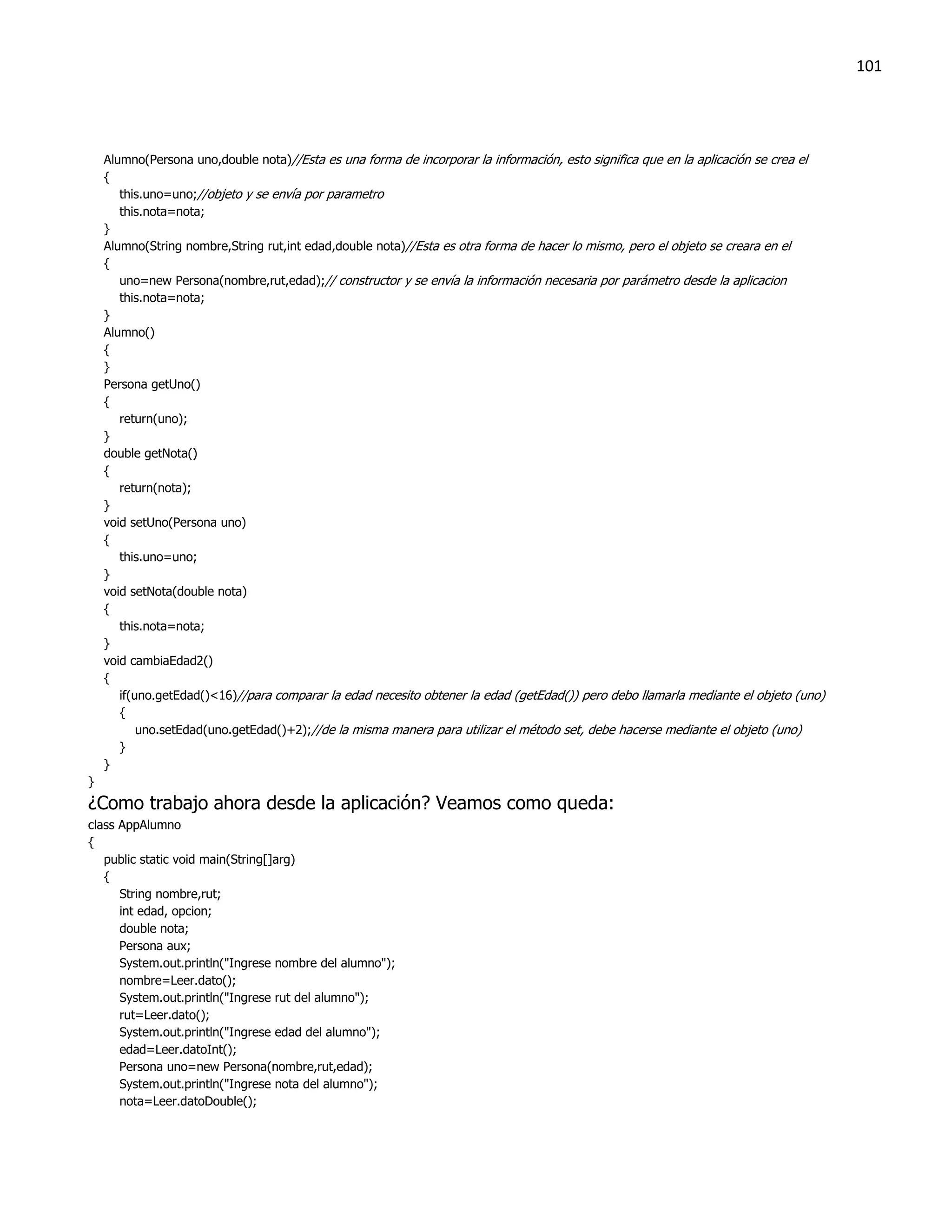 101




    Alumno(Persona uno,double nota)//Esta es una forma de incorporar la información, esto significa que en la aplicación se crea el
    {
       this.uno=uno;//objeto y se envía por parametro
       this.nota=nota;
    }
    Alumno(String nombre,String rut,int edad,double nota)//Esta es otra forma de hacer lo mismo, pero el objeto se creara en el
    {
       uno=new Persona(nombre,rut,edad);// constructor y se envía la información necesaria por parámetro desde la aplicacion
       this.nota=nota;
    }
    Alumno()
    {
    }
    Persona getUno()
    {
       return(uno);
    }
    double getNota()
    {
       return(nota);
    }
    void setUno(Persona uno)
    {
       this.uno=uno;
    }
    void setNota(double nota)
    {
       this.nota=nota;
    }
    void cambiaEdad2()
    {
       if(uno.getEdad()<16)//para comparar la edad necesito obtener la edad (getEdad()) pero debo llamarla mediante el objeto (uno)
       {
           uno.setEdad(uno.getEdad()+2);//de la misma manera para utilizar el método set, debe hacerse mediante el objeto (uno)
       }
    }
}
¿Como trabajo ahora desde la aplicación? Veamos como queda:
class AppAlumno
{
   public static void main(String[]arg)
   {
      String nombre,rut;
      int edad, opcion;
      double nota;
      Persona aux;
      System.out.println("Ingrese nombre del alumno");
      nombre=Leer.dato();
      System.out.println("Ingrese rut del alumno");
      rut=Leer.dato();
      System.out.println("Ingrese edad del alumno");
      edad=Leer.datoInt();
      Persona uno=new Persona(nombre,rut,edad);
      System.out.println("Ingrese nota del alumno");
      nota=Leer.datoDouble();
 
