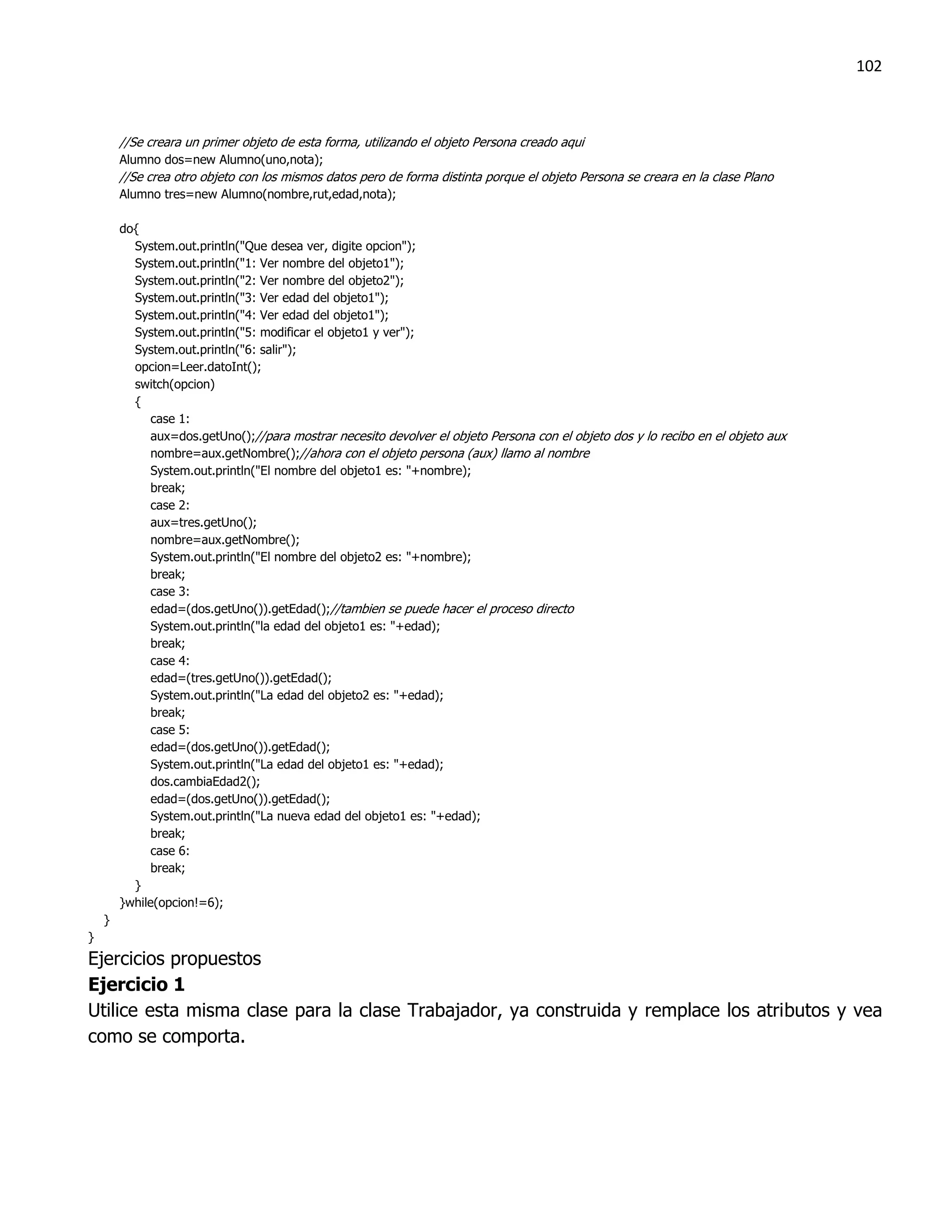 102



        //Se creara un primer objeto de esta forma, utilizando el objeto Persona creado aqui
        Alumno dos=new Alumno(uno,nota);
        //Se crea otro objeto con los mismos datos pero de forma distinta porque el objeto Persona se creara en la clase Plano
        Alumno tres=new Alumno(nombre,rut,edad,nota);

        do{
          System.out.println("Que desea ver, digite opcion");
          System.out.println("1: Ver nombre del objeto1");
          System.out.println("2: Ver nombre del objeto2");
          System.out.println("3: Ver edad del objeto1");
          System.out.println("4: Ver edad del objeto1");
          System.out.println("5: modificar el objeto1 y ver");
          System.out.println("6: salir");
          opcion=Leer.datoInt();
          switch(opcion)
          {
              case 1:
              aux=dos.getUno();//para mostrar necesito devolver el objeto Persona con el objeto dos y lo recibo en el objeto aux
              nombre=aux.getNombre();//ahora con el objeto persona (aux) llamo al nombre
              System.out.println("El nombre del objeto1 es: "+nombre);
              break;
              case 2:
              aux=tres.getUno();
              nombre=aux.getNombre();
              System.out.println("El nombre del objeto2 es: "+nombre);
              break;
              case 3:
              edad=(dos.getUno()).getEdad();//tambien se puede hacer el proceso directo
              System.out.println("la edad del objeto1 es: "+edad);
              break;
              case 4:
              edad=(tres.getUno()).getEdad();
              System.out.println("La edad del objeto2 es: "+edad);
              break;
              case 5:
              edad=(dos.getUno()).getEdad();
              System.out.println("La edad del objeto1 es: "+edad);
              dos.cambiaEdad2();
              edad=(dos.getUno()).getEdad();
              System.out.println("La nueva edad del objeto1 es: "+edad);
              break;
              case 6:
              break;
          }
        }while(opcion!=6);
    }
}
Ejercicios propuestos
Ejercicio 1
Utilice esta misma clase para la clase Trabajador, ya construida y remplace los atributos y vea
como se comporta.
 