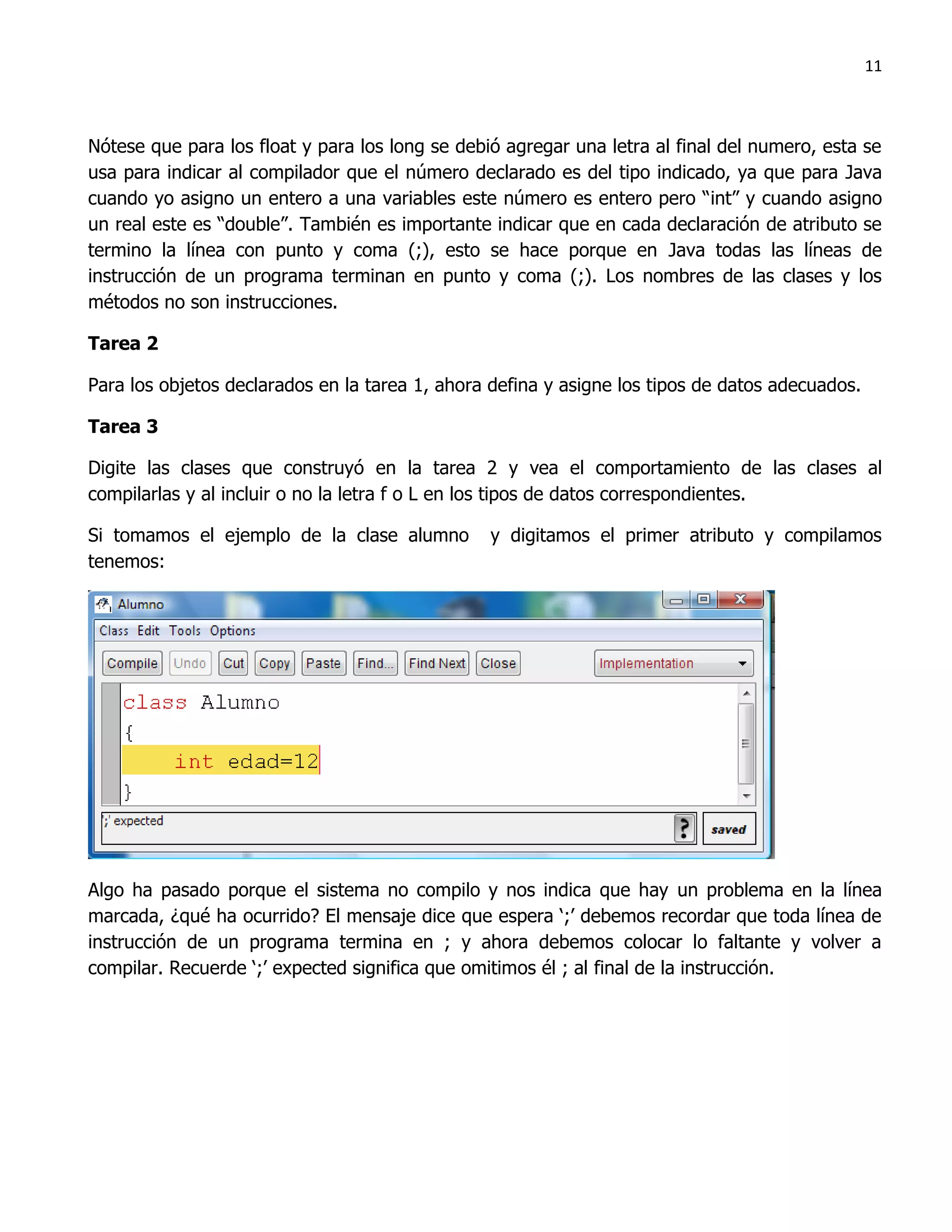 11



Nótese que para los float y para los long se debió agregar una letra al final del numero, esta se
usa para indicar al compilador que el número declarado es del tipo indicado, ya que para Java
cuando yo asigno un entero a una variables este número es entero pero “int” y cuando asigno
un real este es “double”. También es importante indicar que en cada declaración de atributo se
termino la línea con punto y coma (;), esto se hace porque en Java todas las líneas de
instrucción de un programa terminan en punto y coma (;). Los nombres de las clases y los
métodos no son instrucciones.

Tarea 2

Para los objetos declarados en la tarea 1, ahora defina y asigne los tipos de datos adecuados.

Tarea 3

Digite las clases que construyó en la tarea 2 y vea el comportamiento de las clases al
compilarlas y al incluir o no la letra f o L en los tipos de datos correspondientes.

Si tomamos el ejemplo de la clase alumno         y digitamos el primer atributo y compilamos
tenemos:




Algo ha pasado porque el sistema no compilo y nos indica que hay un problema en la línea
marcada, ¿qué ha ocurrido? El mensaje dice que espera „;‟ debemos recordar que toda línea de
instrucción de un programa termina en ; y ahora debemos colocar lo faltante y volver a
compilar. Recuerde „;‟ expected significa que omitimos él ; al final de la instrucción.
 