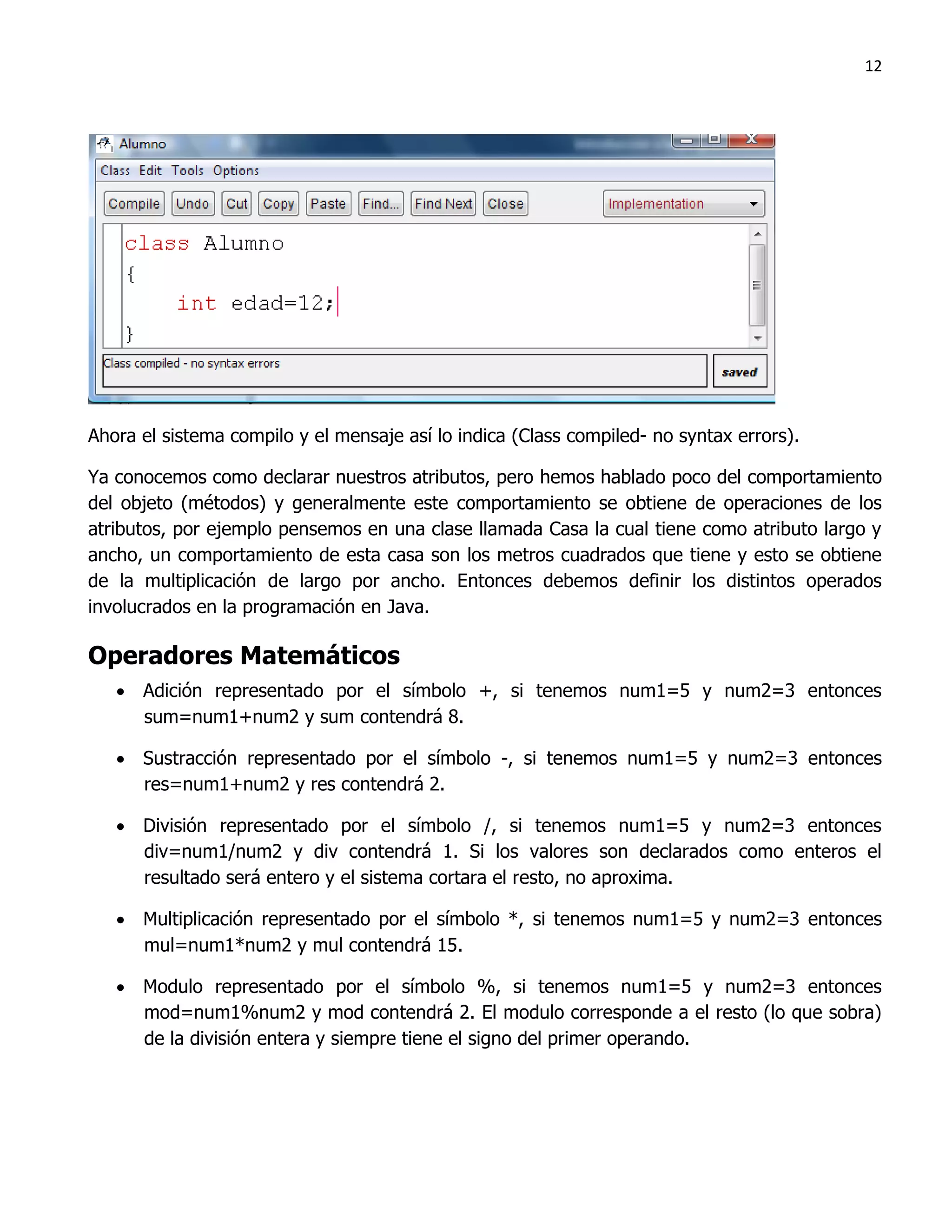 12




Ahora el sistema compilo y el mensaje así lo indica (Class compiled- no syntax errors).

Ya conocemos como declarar nuestros atributos, pero hemos hablado poco del comportamiento
del objeto (métodos) y generalmente este comportamiento se obtiene de operaciones de los
atributos, por ejemplo pensemos en una clase llamada Casa la cual tiene como atributo largo y
ancho, un comportamiento de esta casa son los metros cuadrados que tiene y esto se obtiene
de la multiplicación de largo por ancho. Entonces debemos definir los distintos operados
involucrados en la programación en Java.

Operadores Matemáticos
    Adición representado por el símbolo +, si tenemos num1=5 y num2=3 entonces
     sum=num1+num2 y sum contendrá 8.

    Sustracción representado por el símbolo -, si tenemos num1=5 y num2=3 entonces
     res=num1+num2 y res contendrá 2.

    División representado por el símbolo /, si tenemos num1=5 y num2=3 entonces
     div=num1/num2 y div contendrá 1. Si los valores son declarados como enteros el
     resultado será entero y el sistema cortara el resto, no aproxima.

    Multiplicación representado por el símbolo *, si tenemos num1=5 y num2=3 entonces
     mul=num1*num2 y mul contendrá 15.

    Modulo representado por el símbolo %, si tenemos num1=5 y num2=3 entonces
     mod=num1%num2 y mod contendrá 2. El modulo corresponde a el resto (lo que sobra)
     de la división entera y siempre tiene el signo del primer operando.
 