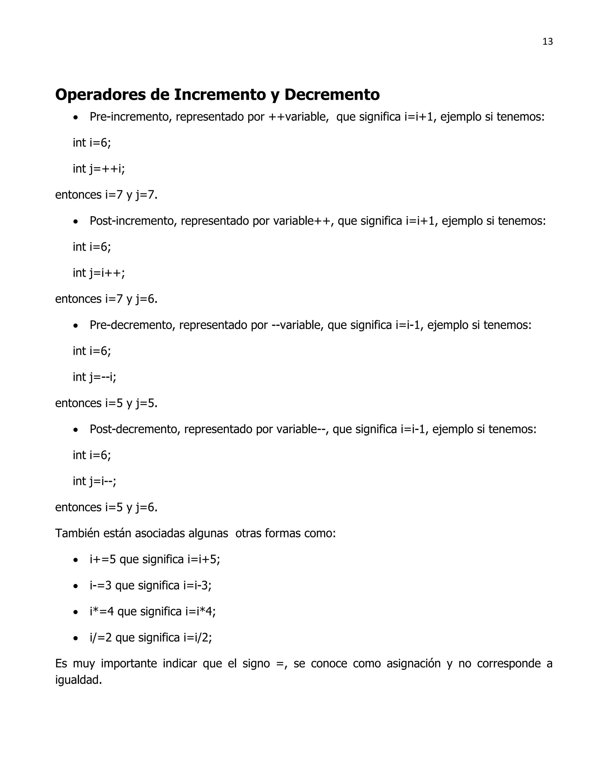 13




Operadores de Incremento y Decremento
    Pre-incremento, representado por ++variable, que significa i=i+1, ejemplo si tenemos:

   int i=6;

   int j=++i;

entonces i=7 y j=7.

    Post-incremento, representado por variable++, que significa i=i+1, ejemplo si tenemos:

   int i=6;

   int j=i++;

entonces i=7 y j=6.

    Pre-decremento, representado por --variable, que significa i=i-1, ejemplo si tenemos:

   int i=6;

   int j=--i;

entonces i=5 y j=5.

    Post-decremento, representado por variable--, que significa i=i-1, ejemplo si tenemos:

   int i=6;

   int j=i--;

entonces i=5 y j=6.

También están asociadas algunas otras formas como:

    i+=5 que significa i=i+5;

    i-=3 que significa i=i-3;

    i*=4 que significa i=i*4;

    i/=2 que significa i=i/2;

Es muy importante indicar que el signo =, se conoce como asignación y no corresponde a
igualdad.
 