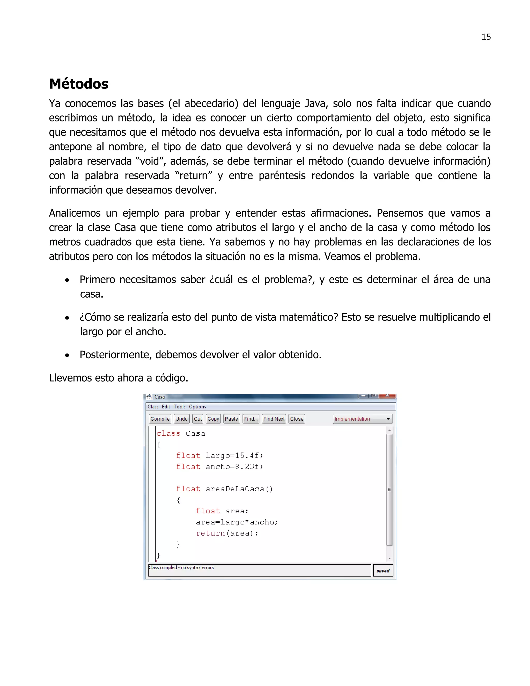 15




Métodos
Ya conocemos las bases (el abecedario) del lenguaje Java, solo nos falta indicar que cuando
escribimos un método, la idea es conocer un cierto comportamiento del objeto, esto significa
que necesitamos que el método nos devuelva esta información, por lo cual a todo método se le
antepone al nombre, el tipo de dato que devolverá y si no devuelve nada se debe colocar la
palabra reservada “void”, además, se debe terminar el método (cuando devuelve información)
con la palabra reservada “return” y entre paréntesis redondos la variable que contiene la
información que deseamos devolver.

Analicemos un ejemplo para probar y entender estas afirmaciones. Pensemos que vamos a
crear la clase Casa que tiene como atributos el largo y el ancho de la casa y como método los
metros cuadrados que esta tiene. Ya sabemos y no hay problemas en las declaraciones de los
atributos pero con los métodos la situación no es la misma. Veamos el problema.

    Primero necesitamos saber ¿cuál es el problema?, y este es determinar el área de una
     casa.

    ¿Cómo se realizaría esto del punto de vista matemático? Esto se resuelve multiplicando el
     largo por el ancho.

    Posteriormente, debemos devolver el valor obtenido.

Llevemos esto ahora a código.
 