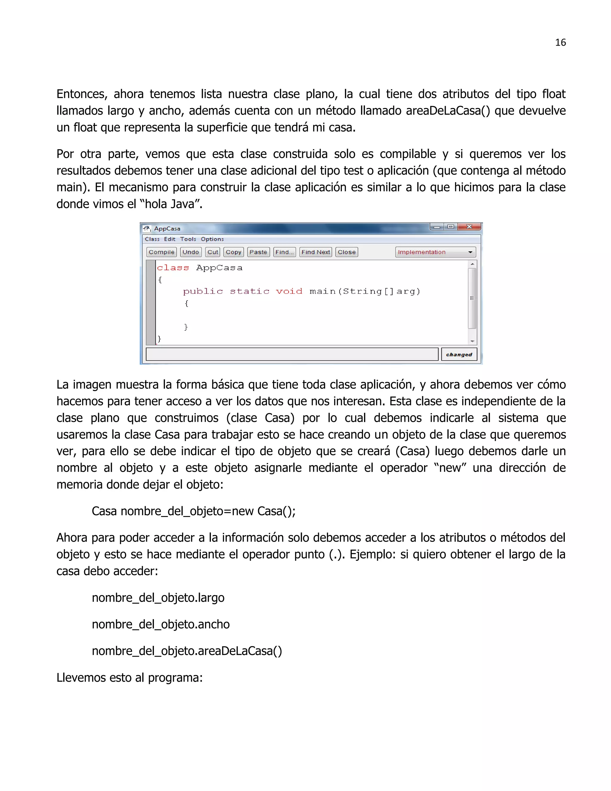 16



Entonces, ahora tenemos lista nuestra clase plano, la cual tiene dos atributos del tipo float
llamados largo y ancho, además cuenta con un método llamado areaDeLaCasa() que devuelve
un float que representa la superficie que tendrá mi casa.

Por otra parte, vemos que esta clase construida solo es compilable y si queremos ver los
resultados debemos tener una clase adicional del tipo test o aplicación (que contenga al método
main). El mecanismo para construir la clase aplicación es similar a lo que hicimos para la clase
donde vimos el “hola Java”.




La imagen muestra la forma básica que tiene toda clase aplicación, y ahora debemos ver cómo
hacemos para tener acceso a ver los datos que nos interesan. Esta clase es independiente de la
clase plano que construimos (clase Casa) por lo cual debemos indicarle al sistema que
usaremos la clase Casa para trabajar esto se hace creando un objeto de la clase que queremos
ver, para ello se debe indicar el tipo de objeto que se creará (Casa) luego debemos darle un
nombre al objeto y a este objeto asignarle mediante el operador “new” una dirección de
memoria donde dejar el objeto:

      Casa nombre_del_objeto=new Casa();

Ahora para poder acceder a la información solo debemos acceder a los atributos o métodos del
objeto y esto se hace mediante el operador punto (.). Ejemplo: si quiero obtener el largo de la
casa debo acceder:

      nombre_del_objeto.largo

      nombre_del_objeto.ancho

      nombre_del_objeto.areaDeLaCasa()

Llevemos esto al programa:
 