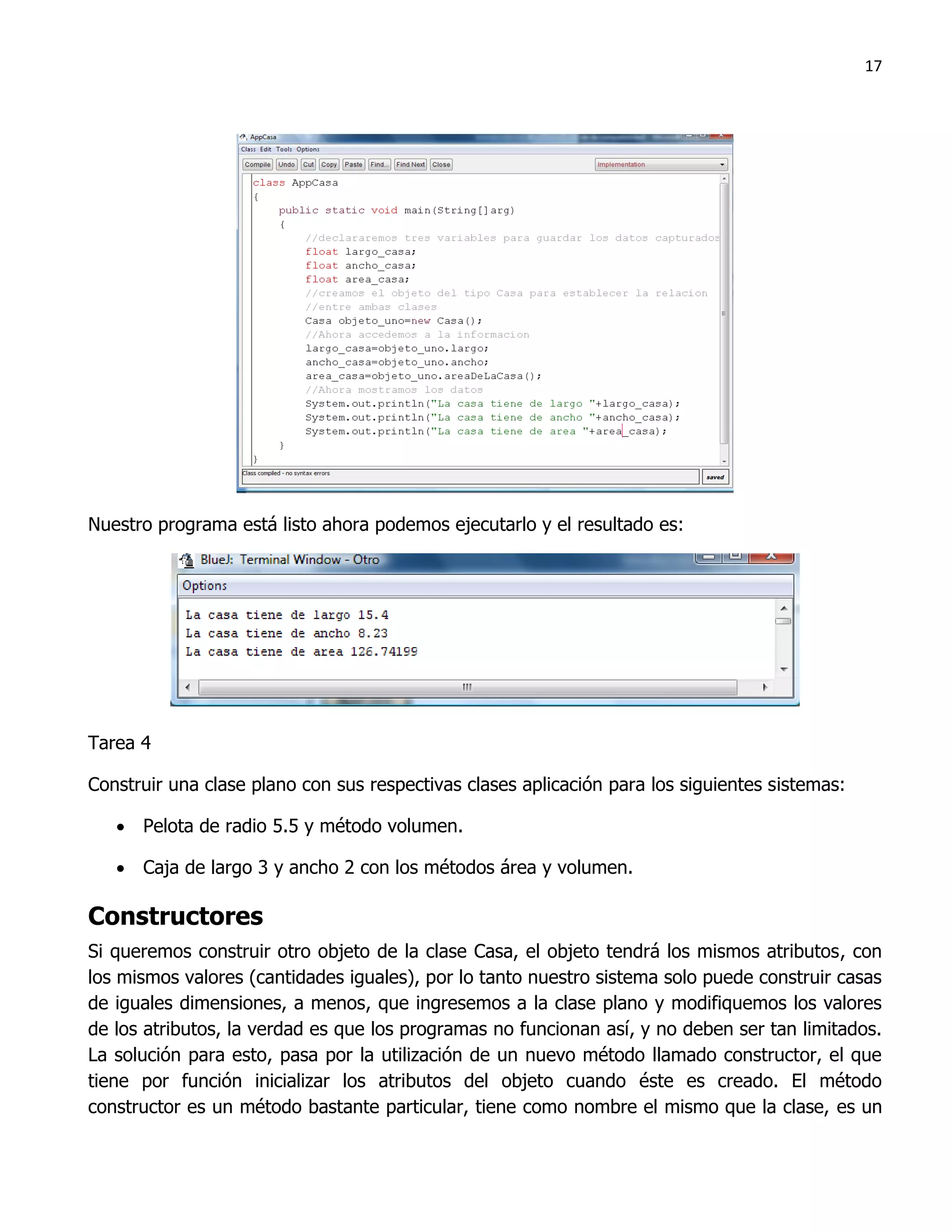 17




Nuestro programa está listo ahora podemos ejecutarlo y el resultado es:




Tarea 4

Construir una clase plano con sus respectivas clases aplicación para los siguientes sistemas:

    Pelota de radio 5.5 y método volumen.

    Caja de largo 3 y ancho 2 con los métodos área y volumen.

Constructores
Si queremos construir otro objeto de la clase Casa, el objeto tendrá los mismos atributos, con
los mismos valores (cantidades iguales), por lo tanto nuestro sistema solo puede construir casas
de iguales dimensiones, a menos, que ingresemos a la clase plano y modifiquemos los valores
de los atributos, la verdad es que los programas no funcionan así, y no deben ser tan limitados.
La solución para esto, pasa por la utilización de un nuevo método llamado constructor, el que
tiene por función inicializar los atributos del objeto cuando éste es creado. El método
constructor es un método bastante particular, tiene como nombre el mismo que la clase, es un
 