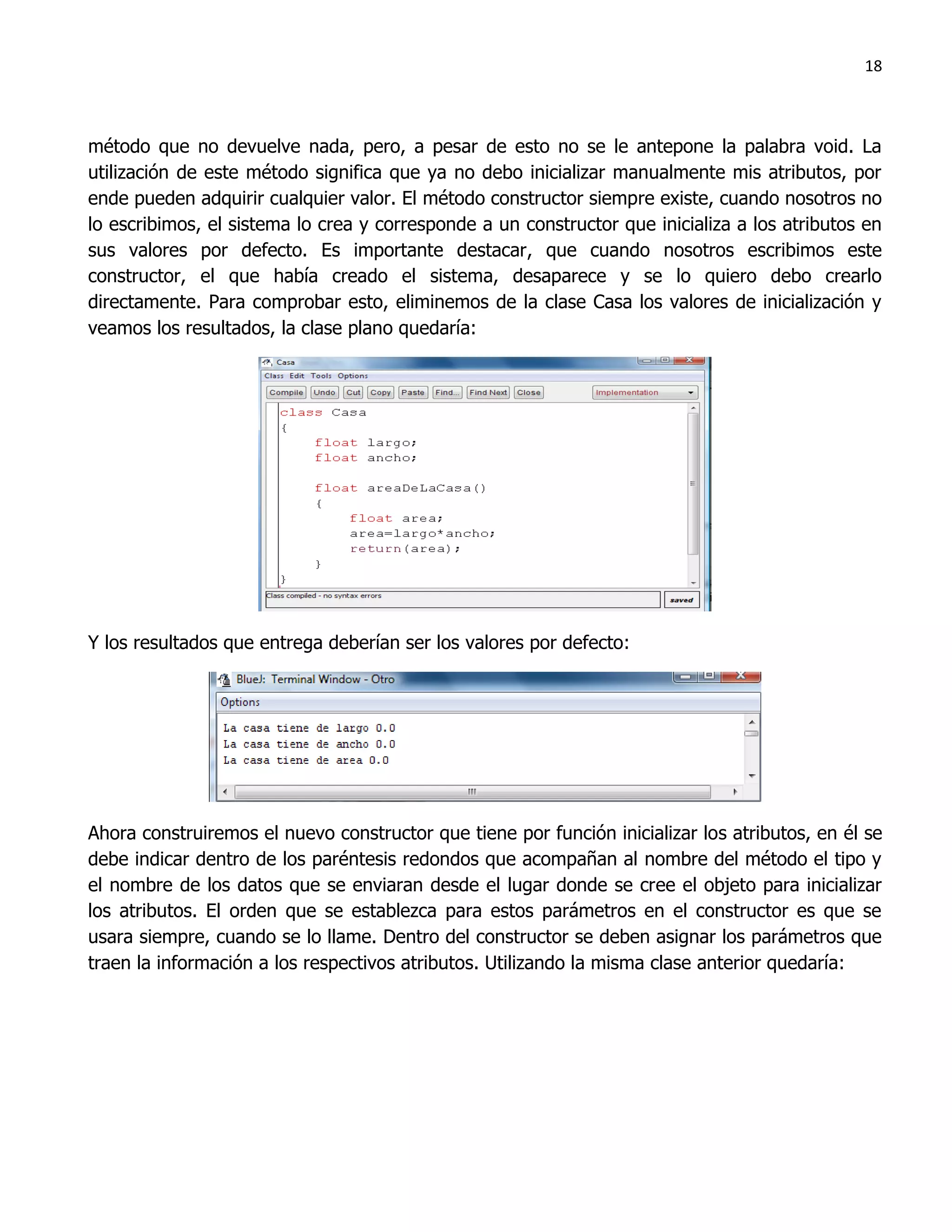 18



método que no devuelve nada, pero, a pesar de esto no se le antepone la palabra void. La
utilización de este método significa que ya no debo inicializar manualmente mis atributos, por
ende pueden adquirir cualquier valor. El método constructor siempre existe, cuando nosotros no
lo escribimos, el sistema lo crea y corresponde a un constructor que inicializa a los atributos en
sus valores por defecto. Es importante destacar, que cuando nosotros escribimos este
constructor, el que había creado el sistema, desaparece y se lo quiero debo crearlo
directamente. Para comprobar esto, eliminemos de la clase Casa los valores de inicialización y
veamos los resultados, la clase plano quedaría:




Y los resultados que entrega deberían ser los valores por defecto:




Ahora construiremos el nuevo constructor que tiene por función inicializar los atributos, en él se
debe indicar dentro de los paréntesis redondos que acompañan al nombre del método el tipo y
el nombre de los datos que se enviaran desde el lugar donde se cree el objeto para inicializar
los atributos. El orden que se establezca para estos parámetros en el constructor es que se
usara siempre, cuando se lo llame. Dentro del constructor se deben asignar los parámetros que
traen la información a los respectivos atributos. Utilizando la misma clase anterior quedaría:
 