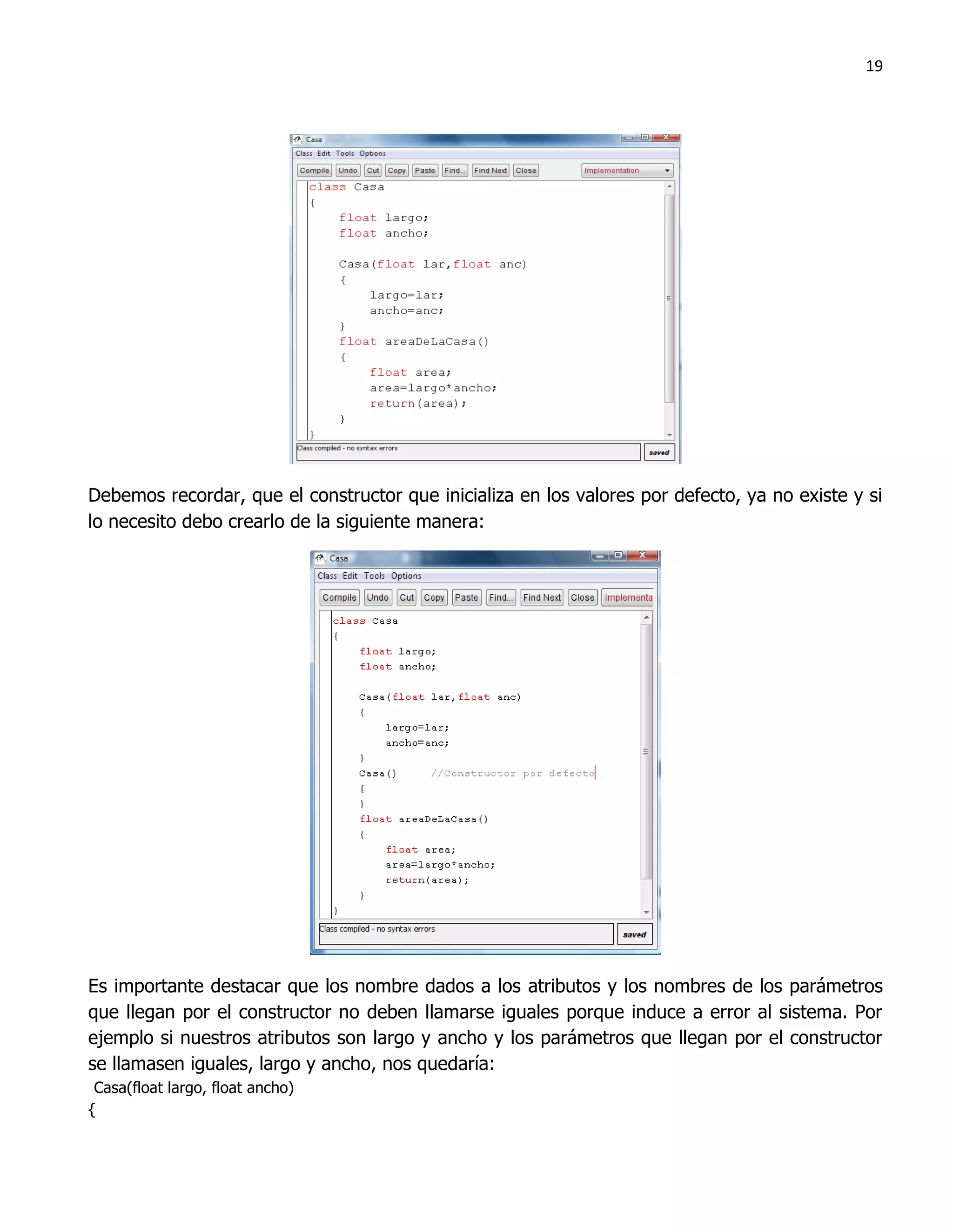 19




Debemos recordar, que el constructor que inicializa en los valores por defecto, ya no existe y si
lo necesito debo crearlo de la siguiente manera:




Es importante destacar que los nombre dados a los atributos y los nombres de los parámetros
que llegan por el constructor no deben llamarse iguales porque induce a error al sistema. Por
ejemplo si nuestros atributos son largo y ancho y los parámetros que llegan por el constructor
se llamasen iguales, largo y ancho, nos quedaría:
 Casa(float largo, float ancho)
{
 