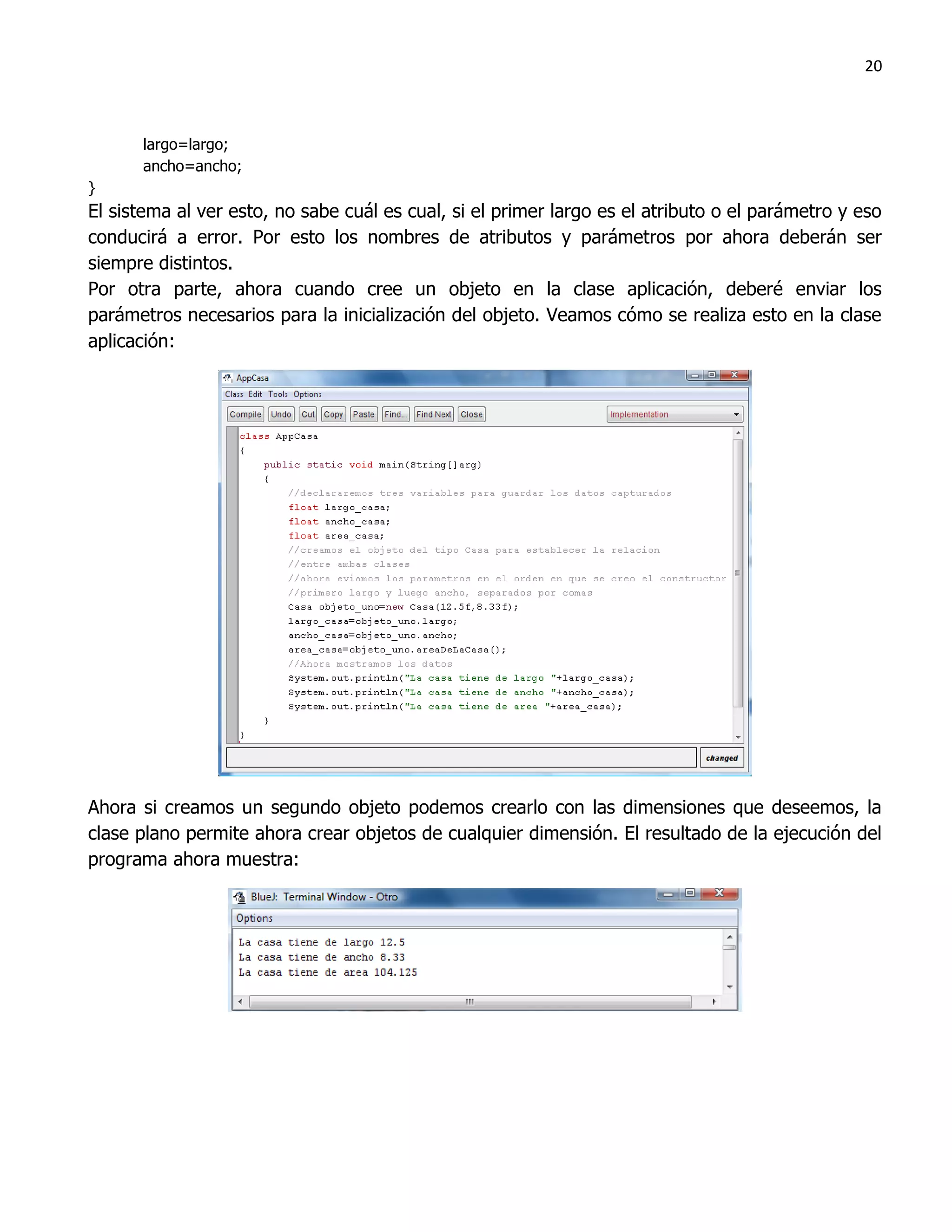 20



      largo=largo;
      ancho=ancho;
}
El sistema al ver esto, no sabe cuál es cual, si el primer largo es el atributo o el parámetro y eso
conducirá a error. Por esto los nombres de atributos y parámetros por ahora deberán ser
siempre distintos.
Por otra parte, ahora cuando cree un objeto en la clase aplicación, deberé enviar los
parámetros necesarios para la inicialización del objeto. Veamos cómo se realiza esto en la clase
aplicación:




Ahora si creamos un segundo objeto podemos crearlo con las dimensiones que deseemos, la
clase plano permite ahora crear objetos de cualquier dimensión. El resultado de la ejecución del
programa ahora muestra:
 
