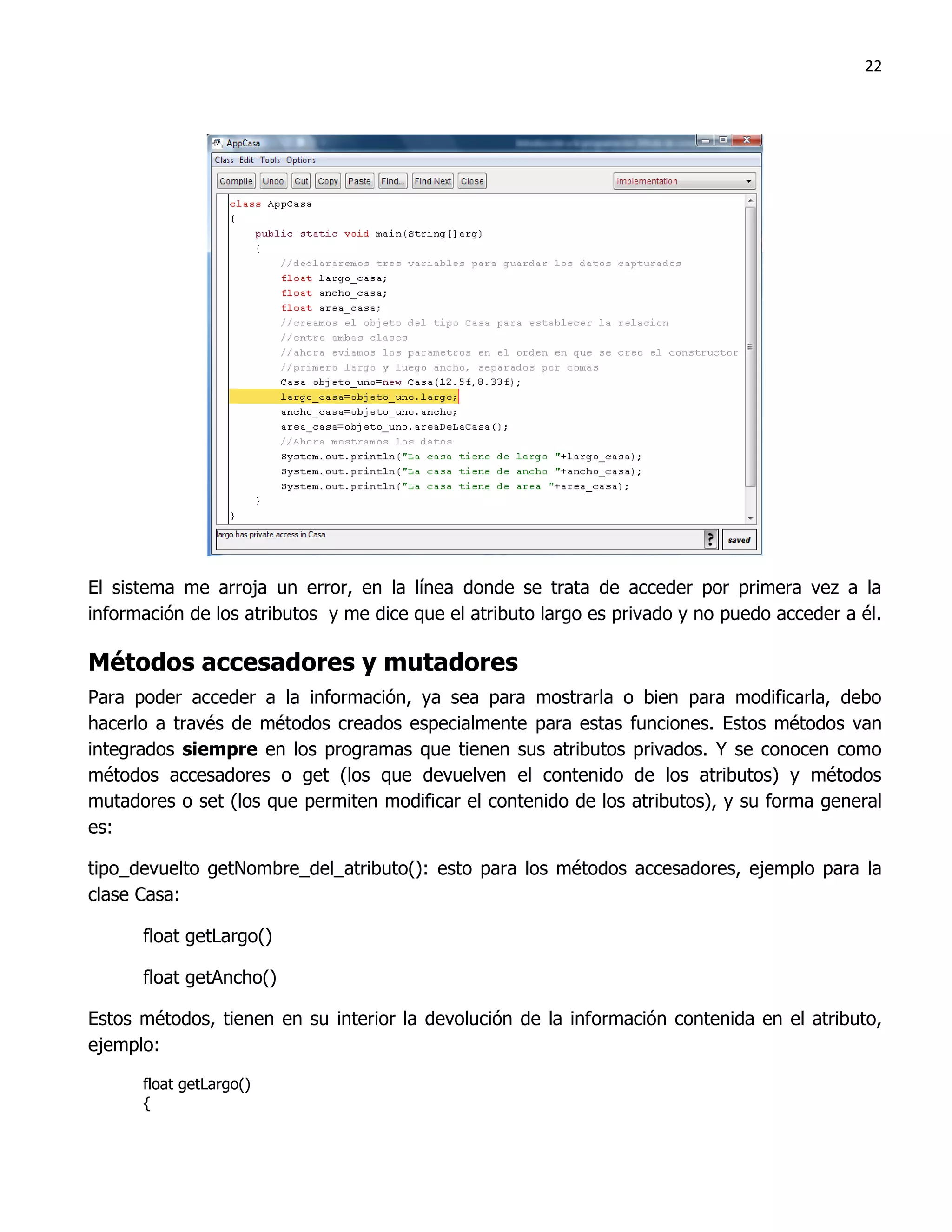 22




El sistema me arroja un error, en la línea donde se trata de acceder por primera vez a la
información de los atributos y me dice que el atributo largo es privado y no puedo acceder a él.

Métodos accesadores y mutadores
Para poder acceder a la información, ya sea para mostrarla o bien para modificarla, debo
hacerlo a través de métodos creados especialmente para estas funciones. Estos métodos van
integrados siempre en los programas que tienen sus atributos privados. Y se conocen como
métodos accesadores o get (los que devuelven el contenido de los atributos) y métodos
mutadores o set (los que permiten modificar el contenido de los atributos), y su forma general
es:

tipo_devuelto getNombre_del_atributo(): esto para los métodos accesadores, ejemplo para la
clase Casa:

      float getLargo()

      float getAncho()

Estos métodos, tienen en su interior la devolución de la información contenida en el atributo,
ejemplo:

      float getLargo()
      {
 