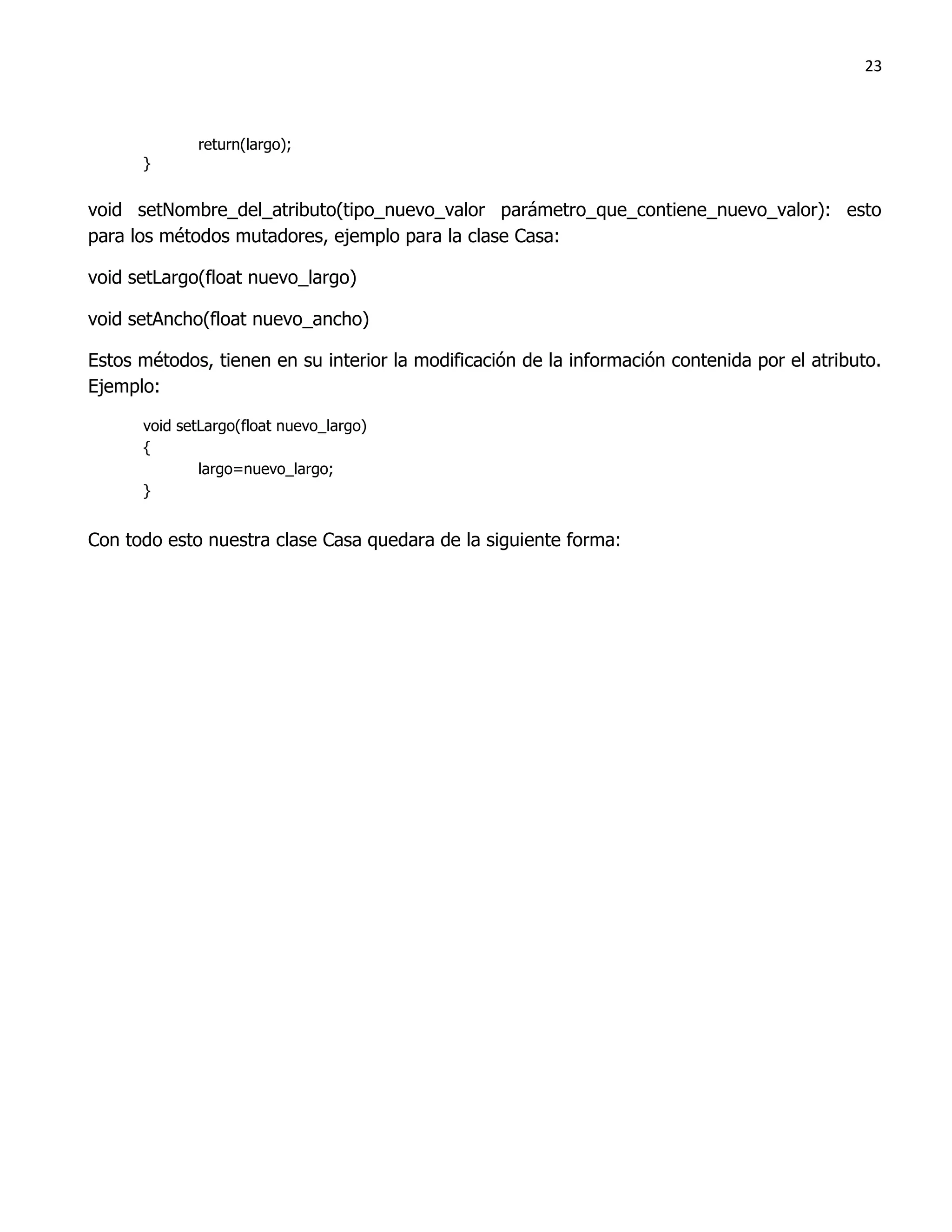23



             return(largo);
      }


void setNombre_del_atributo(tipo_nuevo_valor parámetro_que_contiene_nuevo_valor): esto
para los métodos mutadores, ejemplo para la clase Casa:

void setLargo(float nuevo_largo)

void setAncho(float nuevo_ancho)

Estos métodos, tienen en su interior la modificación de la información contenida por el atributo.
Ejemplo:

      void setLargo(float nuevo_largo)
      {
              largo=nuevo_largo;
      }


Con todo esto nuestra clase Casa quedara de la siguiente forma:
 