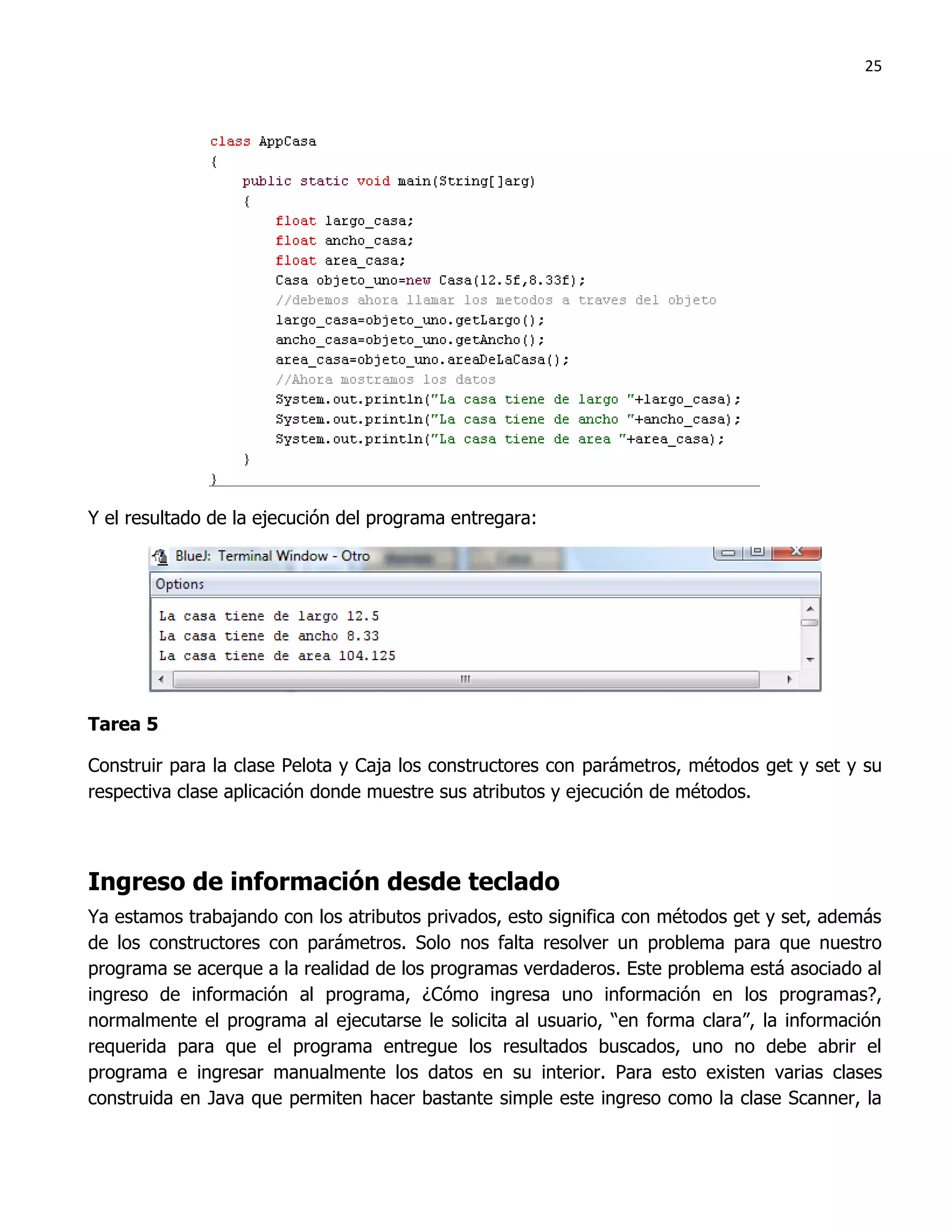 25




Y el resultado de la ejecución del programa entregara:




Tarea 5

Construir para la clase Pelota y Caja los constructores con parámetros, métodos get y set y su
respectiva clase aplicación donde muestre sus atributos y ejecución de métodos.



Ingreso de información desde teclado
Ya estamos trabajando con los atributos privados, esto significa con métodos get y set, además
de los constructores con parámetros. Solo nos falta resolver un problema para que nuestro
programa se acerque a la realidad de los programas verdaderos. Este problema está asociado al
ingreso de información al programa, ¿Cómo ingresa uno información en los programas?,
normalmente el programa al ejecutarse le solicita al usuario, “en forma clara”, la información
requerida para que el programa entregue los resultados buscados, uno no debe abrir el
programa e ingresar manualmente los datos en su interior. Para esto existen varias clases
construida en Java que permiten hacer bastante simple este ingreso como la clase Scanner, la
 