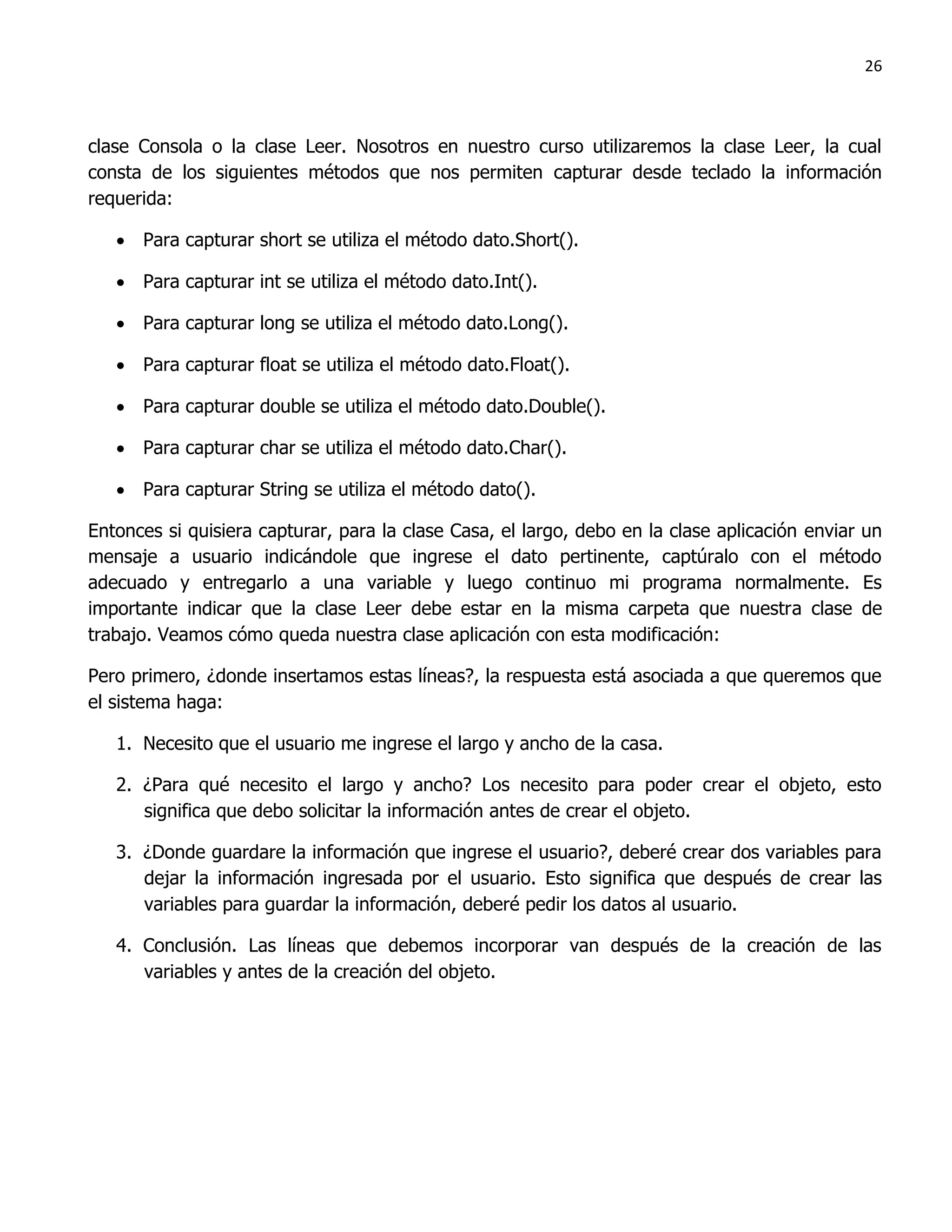 26



clase Consola o la clase Leer. Nosotros en nuestro curso utilizaremos la clase Leer, la cual
consta de los siguientes métodos que nos permiten capturar desde teclado la información
requerida:

    Para capturar short se utiliza el método dato.Short().

    Para capturar int se utiliza el método dato.Int().

    Para capturar long se utiliza el método dato.Long().

    Para capturar float se utiliza el método dato.Float().

    Para capturar double se utiliza el método dato.Double().

    Para capturar char se utiliza el método dato.Char().

    Para capturar String se utiliza el método dato().

Entonces si quisiera capturar, para la clase Casa, el largo, debo en la clase aplicación enviar un
mensaje a usuario indicándole que ingrese el dato pertinente, captúralo con el método
adecuado y entregarlo a una variable y luego continuo mi programa normalmente. Es
importante indicar que la clase Leer debe estar en la misma carpeta que nuestra clase de
trabajo. Veamos cómo queda nuestra clase aplicación con esta modificación:

Pero primero, ¿donde insertamos estas líneas?, la respuesta está asociada a que queremos que
el sistema haga:

   1. Necesito que el usuario me ingrese el largo y ancho de la casa.

   2. ¿Para qué necesito el largo y ancho? Los necesito para poder crear el objeto, esto
      significa que debo solicitar la información antes de crear el objeto.

   3. ¿Donde guardare la información que ingrese el usuario?, deberé crear dos variables para
      dejar la información ingresada por el usuario. Esto significa que después de crear las
      variables para guardar la información, deberé pedir los datos al usuario.

   4. Conclusión. Las líneas que debemos incorporar van después de la creación de las
      variables y antes de la creación del objeto.
 