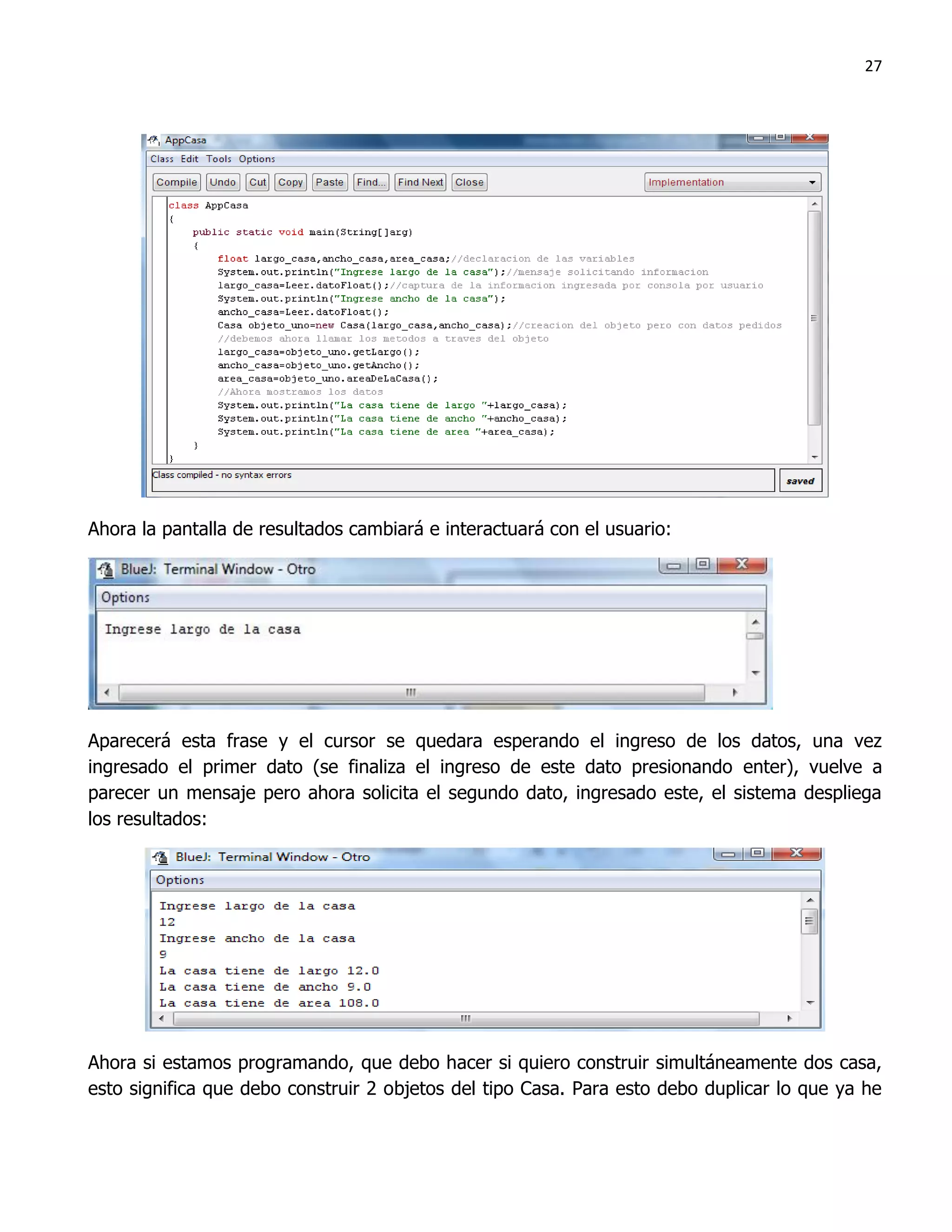 27




Ahora la pantalla de resultados cambiará e interactuará con el usuario:




Aparecerá esta frase y el cursor se quedara esperando el ingreso de los datos, una vez
ingresado el primer dato (se finaliza el ingreso de este dato presionando enter), vuelve a
parecer un mensaje pero ahora solicita el segundo dato, ingresado este, el sistema despliega
los resultados:




Ahora si estamos programando, que debo hacer si quiero construir simultáneamente dos casa,
esto significa que debo construir 2 objetos del tipo Casa. Para esto debo duplicar lo que ya he
 