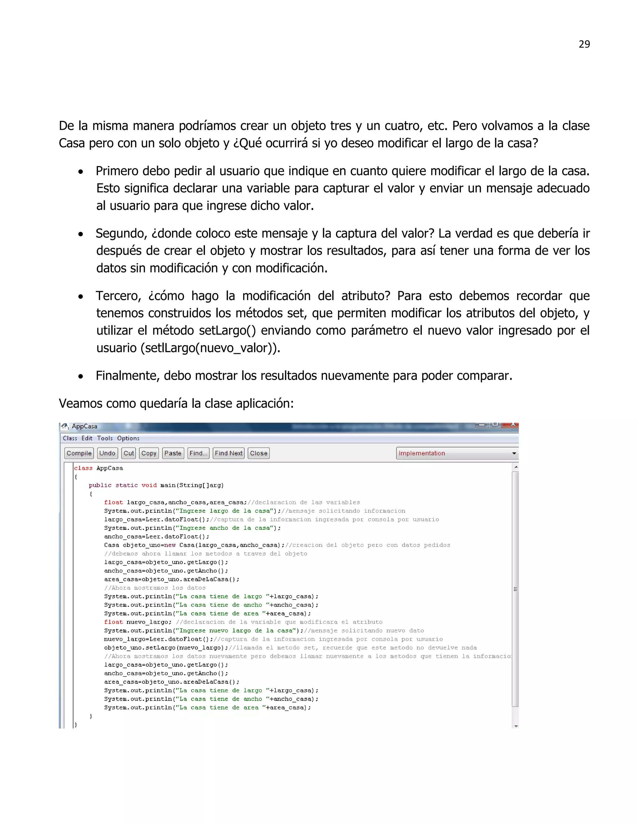 29




De la misma manera podríamos crear un objeto tres y un cuatro, etc. Pero volvamos a la clase
Casa pero con un solo objeto y ¿Qué ocurrirá si yo deseo modificar el largo de la casa?

    Primero debo pedir al usuario que indique en cuanto quiere modificar el largo de la casa.
     Esto significa declarar una variable para capturar el valor y enviar un mensaje adecuado
     al usuario para que ingrese dicho valor.

    Segundo, ¿donde coloco este mensaje y la captura del valor? La verdad es que debería ir
     después de crear el objeto y mostrar los resultados, para así tener una forma de ver los
     datos sin modificación y con modificación.

    Tercero, ¿cómo hago la modificación del atributo? Para esto debemos recordar que
     tenemos construidos los métodos set, que permiten modificar los atributos del objeto, y
     utilizar el método setLargo() enviando como parámetro el nuevo valor ingresado por el
     usuario (setlLargo(nuevo_valor)).

    Finalmente, debo mostrar los resultados nuevamente para poder comparar.

Veamos como quedaría la clase aplicación:
 