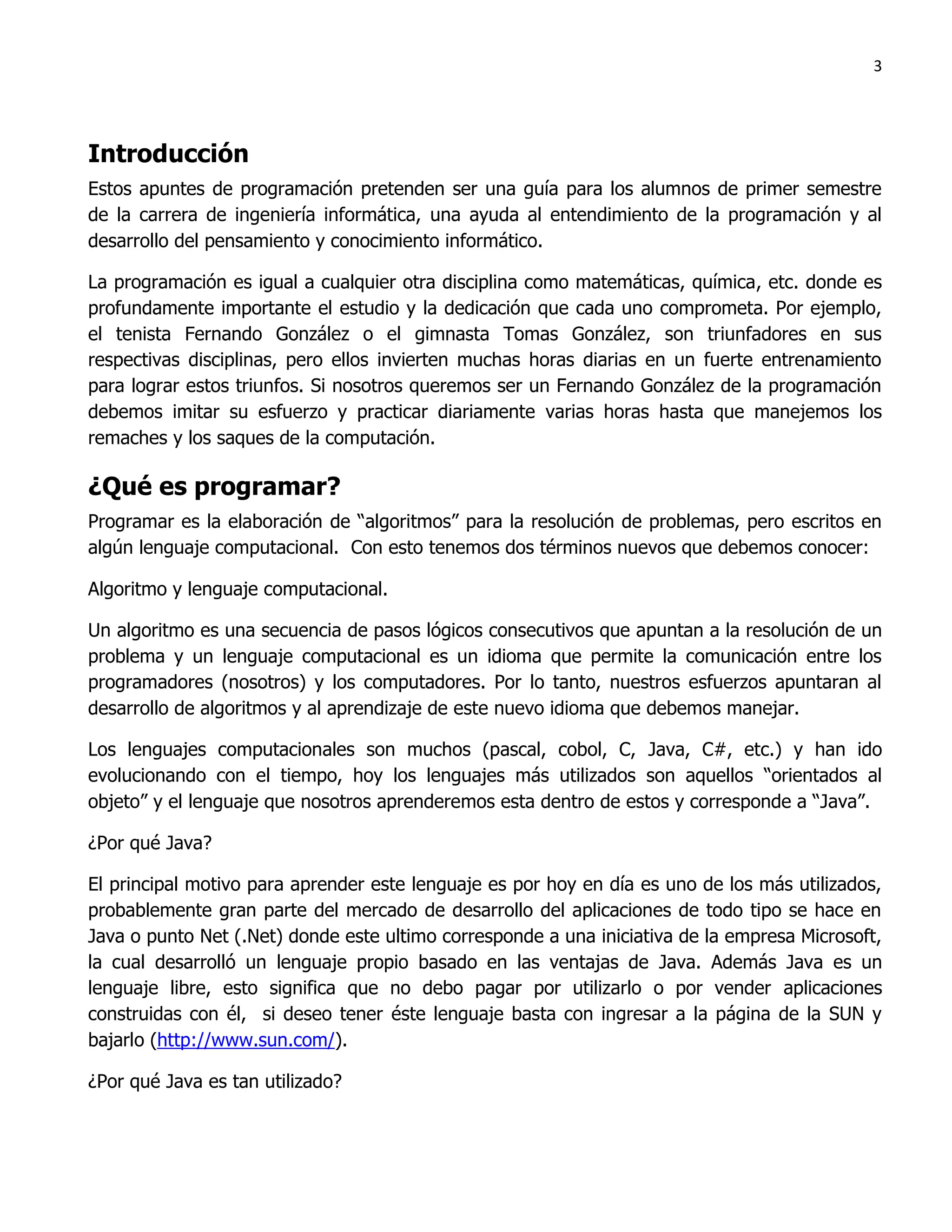 3




Introducción
Estos apuntes de programación pretenden ser una guía para los alumnos de primer semestre
de la carrera de ingeniería informática, una ayuda al entendimiento de la programación y al
desarrollo del pensamiento y conocimiento informático.

La programación es igual a cualquier otra disciplina como matemáticas, química, etc. donde es
profundamente importante el estudio y la dedicación que cada uno comprometa. Por ejemplo,
el tenista Fernando González o el gimnasta Tomas González, son triunfadores en sus
respectivas disciplinas, pero ellos invierten muchas horas diarias en un fuerte entrenamiento
para lograr estos triunfos. Si nosotros queremos ser un Fernando González de la programación
debemos imitar su esfuerzo y practicar diariamente varias horas hasta que manejemos los
remaches y los saques de la computación.

¿Qué es programar?
Programar es la elaboración de “algoritmos” para la resolución de problemas, pero escritos en
algún lenguaje computacional. Con esto tenemos dos términos nuevos que debemos conocer:

Algoritmo y lenguaje computacional.

Un algoritmo es una secuencia de pasos lógicos consecutivos que apuntan a la resolución de un
problema y un lenguaje computacional es un idioma que permite la comunicación entre los
programadores (nosotros) y los computadores. Por lo tanto, nuestros esfuerzos apuntaran al
desarrollo de algoritmos y al aprendizaje de este nuevo idioma que debemos manejar.

Los lenguajes computacionales son muchos (pascal, cobol, C, Java, C#, etc.) y han ido
evolucionando con el tiempo, hoy los lenguajes más utilizados son aquellos “orientados al
objeto” y el lenguaje que nosotros aprenderemos esta dentro de estos y corresponde a “Java”.

¿Por qué Java?

El principal motivo para aprender este lenguaje es por hoy en día es uno de los más utilizados,
probablemente gran parte del mercado de desarrollo del aplicaciones de todo tipo se hace en
Java o punto Net (.Net) donde este ultimo corresponde a una iniciativa de la empresa Microsoft,
la cual desarrolló un lenguaje propio basado en las ventajas de Java. Además Java es un
lenguaje libre, esto significa que no debo pagar por utilizarlo o por vender aplicaciones
construidas con él, si deseo tener éste lenguaje basta con ingresar a la página de la SUN y
bajarlo (http://www.sun.com/).

¿Por qué Java es tan utilizado?
 