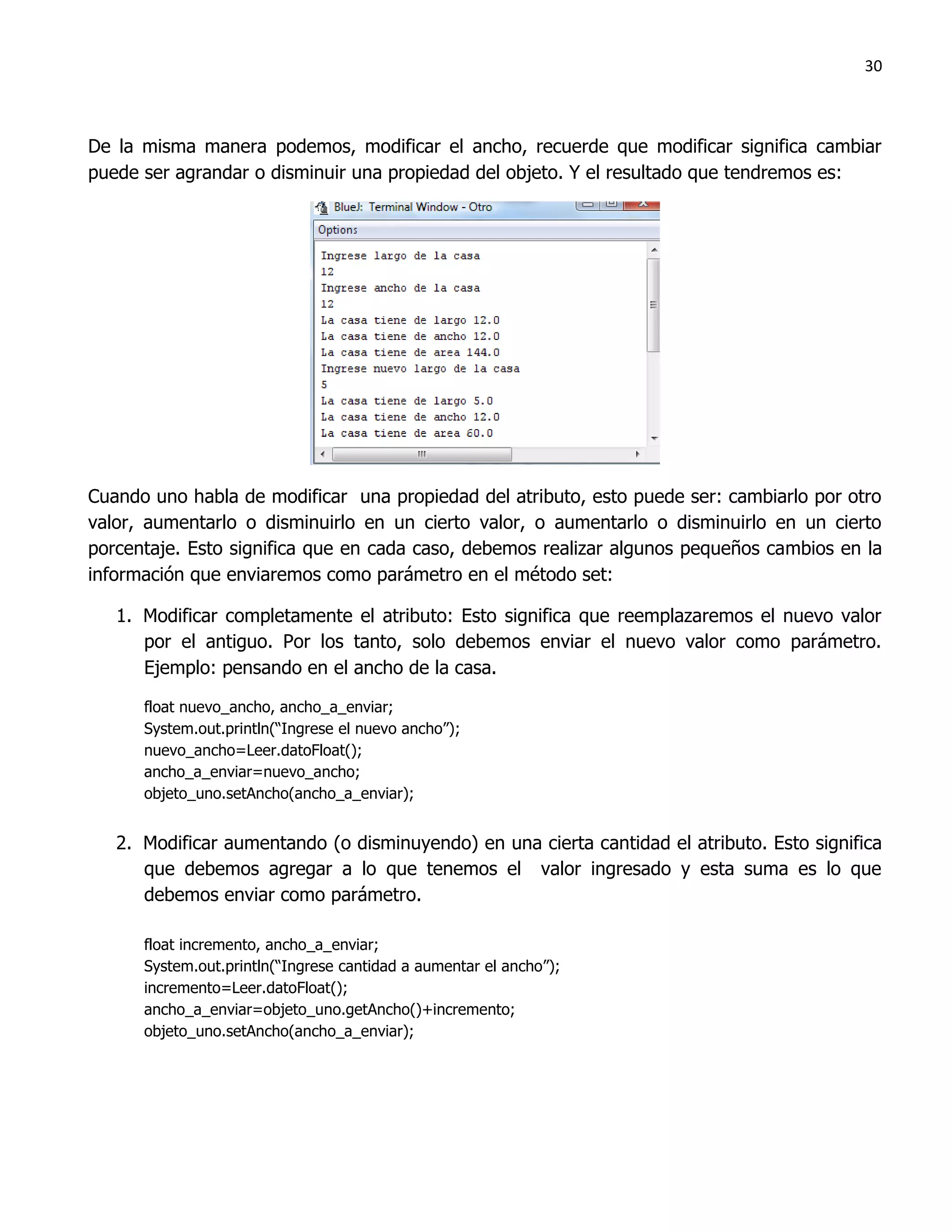 30



De la misma manera podemos, modificar el ancho, recuerde que modificar significa cambiar
puede ser agrandar o disminuir una propiedad del objeto. Y el resultado que tendremos es:




Cuando uno habla de modificar una propiedad del atributo, esto puede ser: cambiarlo por otro
valor, aumentarlo o disminuirlo en un cierto valor, o aumentarlo o disminuirlo en un cierto
porcentaje. Esto significa que en cada caso, debemos realizar algunos pequeños cambios en la
información que enviaremos como parámetro en el método set:

   1. Modificar completamente el atributo: Esto significa que reemplazaremos el nuevo valor
      por el antiguo. Por los tanto, solo debemos enviar el nuevo valor como parámetro.
      Ejemplo: pensando en el ancho de la casa.

      float nuevo_ancho, ancho_a_enviar;
      System.out.println(“Ingrese el nuevo ancho”);
      nuevo_ancho=Leer.datoFloat();
      ancho_a_enviar=nuevo_ancho;
      objeto_uno.setAncho(ancho_a_enviar);


   2. Modificar aumentando (o disminuyendo) en una cierta cantidad el atributo. Esto significa
      que debemos agregar a lo que tenemos el valor ingresado y esta suma es lo que
      debemos enviar como parámetro.

      float incremento, ancho_a_enviar;
      System.out.println(“Ingrese cantidad a aumentar el ancho”);
      incremento=Leer.datoFloat();
      ancho_a_enviar=objeto_uno.getAncho()+incremento;
      objeto_uno.setAncho(ancho_a_enviar);
 