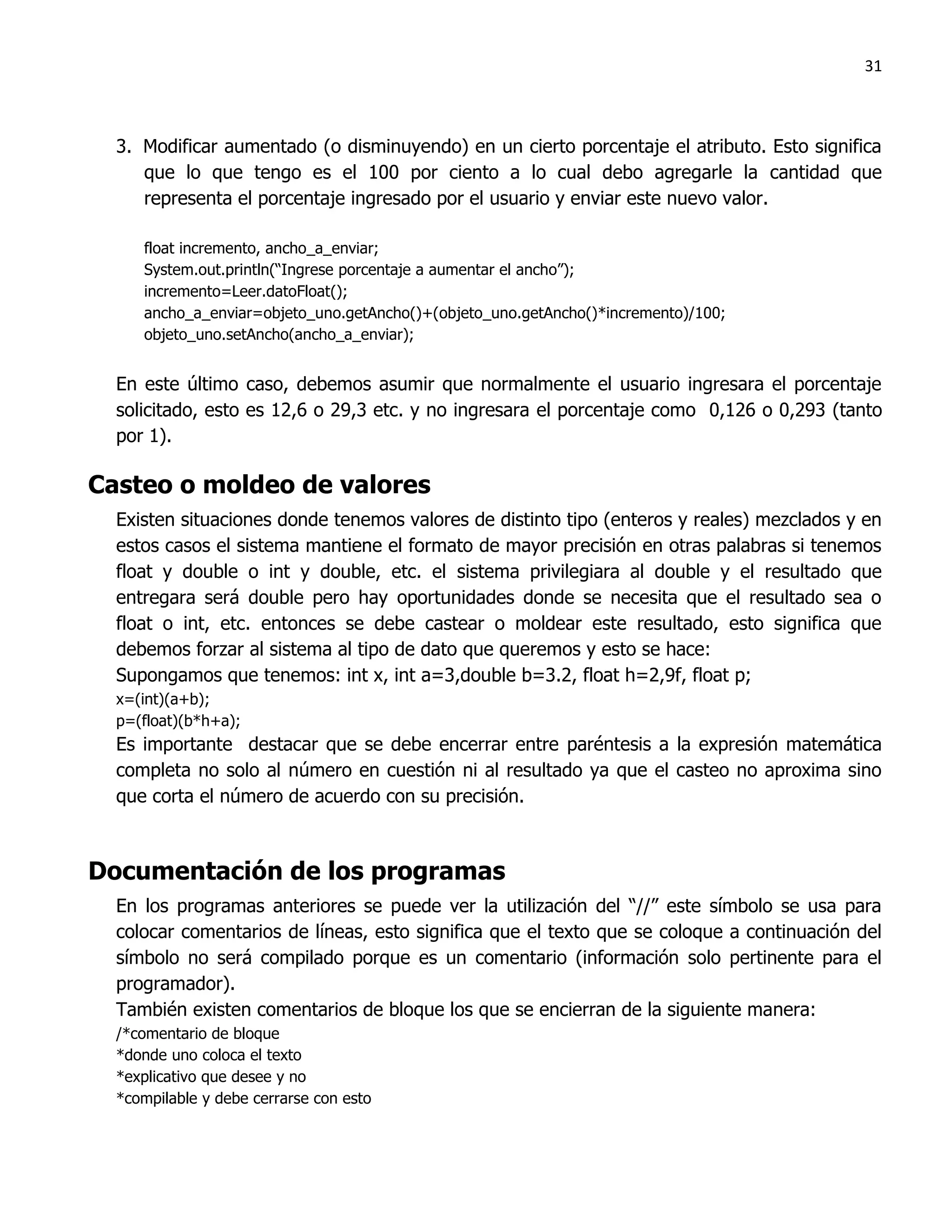 31



  3. Modificar aumentado (o disminuyendo) en un cierto porcentaje el atributo. Esto significa
     que lo que tengo es el 100 por ciento a lo cual debo agregarle la cantidad que
     representa el porcentaje ingresado por el usuario y enviar este nuevo valor.

     float incremento, ancho_a_enviar;
     System.out.println(“Ingrese porcentaje a aumentar el ancho”);
     incremento=Leer.datoFloat();
     ancho_a_enviar=objeto_uno.getAncho()+(objeto_uno.getAncho()*incremento)/100;
     objeto_uno.setAncho(ancho_a_enviar);


  En este último caso, debemos asumir que normalmente el usuario ingresara el porcentaje
  solicitado, esto es 12,6 o 29,3 etc. y no ingresara el porcentaje como 0,126 o 0,293 (tanto
  por 1).

Casteo o moldeo de valores
  Existen situaciones donde tenemos valores de distinto tipo (enteros y reales) mezclados y en
  estos casos el sistema mantiene el formato de mayor precisión en otras palabras si tenemos
  float y double o int y double, etc. el sistema privilegiara al double y el resultado que
  entregara será double pero hay oportunidades donde se necesita que el resultado sea o
  float o int, etc. entonces se debe castear o moldear este resultado, esto significa que
  debemos forzar al sistema al tipo de dato que queremos y esto se hace:
  Supongamos que tenemos: int x, int a=3,double b=3.2, float h=2,9f, float p;
  x=(int)(a+b);
  p=(float)(b*h+a);
  Es importante destacar que se debe encerrar entre paréntesis a la expresión matemática
  completa no solo al número en cuestión ni al resultado ya que el casteo no aproxima sino
  que corta el número de acuerdo con su precisión.



Documentación de los programas
  En los programas anteriores se puede ver la utilización del “//” este símbolo se usa para
  colocar comentarios de líneas, esto significa que el texto que se coloque a continuación del
  símbolo no será compilado porque es un comentario (información solo pertinente para el
  programador).
  También existen comentarios de bloque los que se encierran de la siguiente manera:
  /*comentario de bloque
  *donde uno coloca el texto
  *explicativo que desee y no
  *compilable y debe cerrarse con esto
 