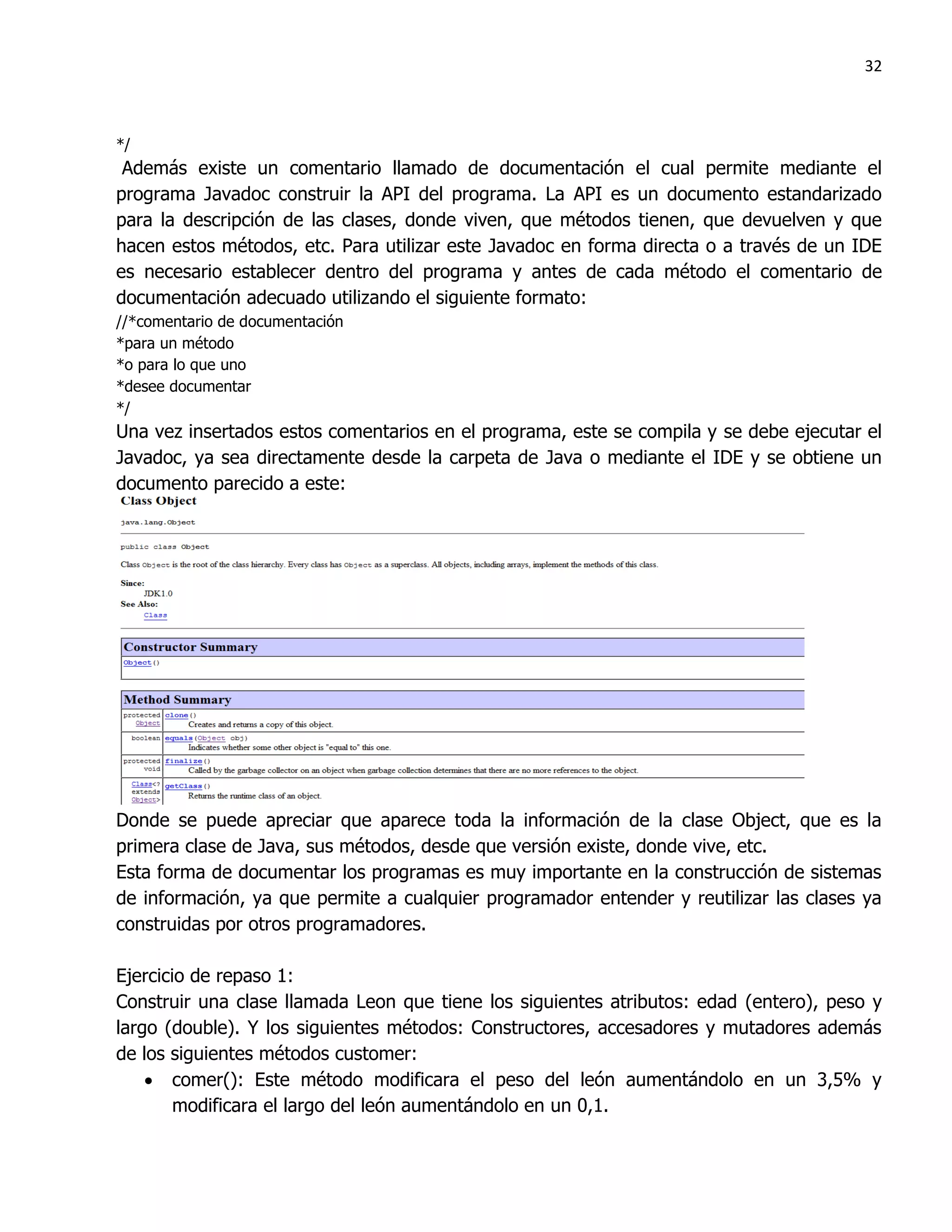 32



*/
 Además existe un comentario llamado de documentación el cual permite mediante el
programa Javadoc construir la API del programa. La API es un documento estandarizado
para la descripción de las clases, donde viven, que métodos tienen, que devuelven y que
hacen estos métodos, etc. Para utilizar este Javadoc en forma directa o a través de un IDE
es necesario establecer dentro del programa y antes de cada método el comentario de
documentación adecuado utilizando el siguiente formato:
//*comentario de documentación
*para un método
*o para lo que uno
*desee documentar
*/
Una vez insertados estos comentarios en el programa, este se compila y se debe ejecutar el
Javadoc, ya sea directamente desde la carpeta de Java o mediante el IDE y se obtiene un
documento parecido a este:




Donde se puede apreciar que aparece toda la información de la clase Object, que es la
primera clase de Java, sus métodos, desde que versión existe, donde vive, etc.
Esta forma de documentar los programas es muy importante en la construcción de sistemas
de información, ya que permite a cualquier programador entender y reutilizar las clases ya
construidas por otros programadores.

Ejercicio de repaso 1:
Construir una clase llamada Leon que tiene los siguientes atributos: edad (entero), peso y
largo (double). Y los siguientes métodos: Constructores, accesadores y mutadores además
de los siguientes métodos customer:
     comer(): Este método modificara el peso del león aumentándolo en un 3,5% y
        modificara el largo del león aumentándolo en un 0,1.
 