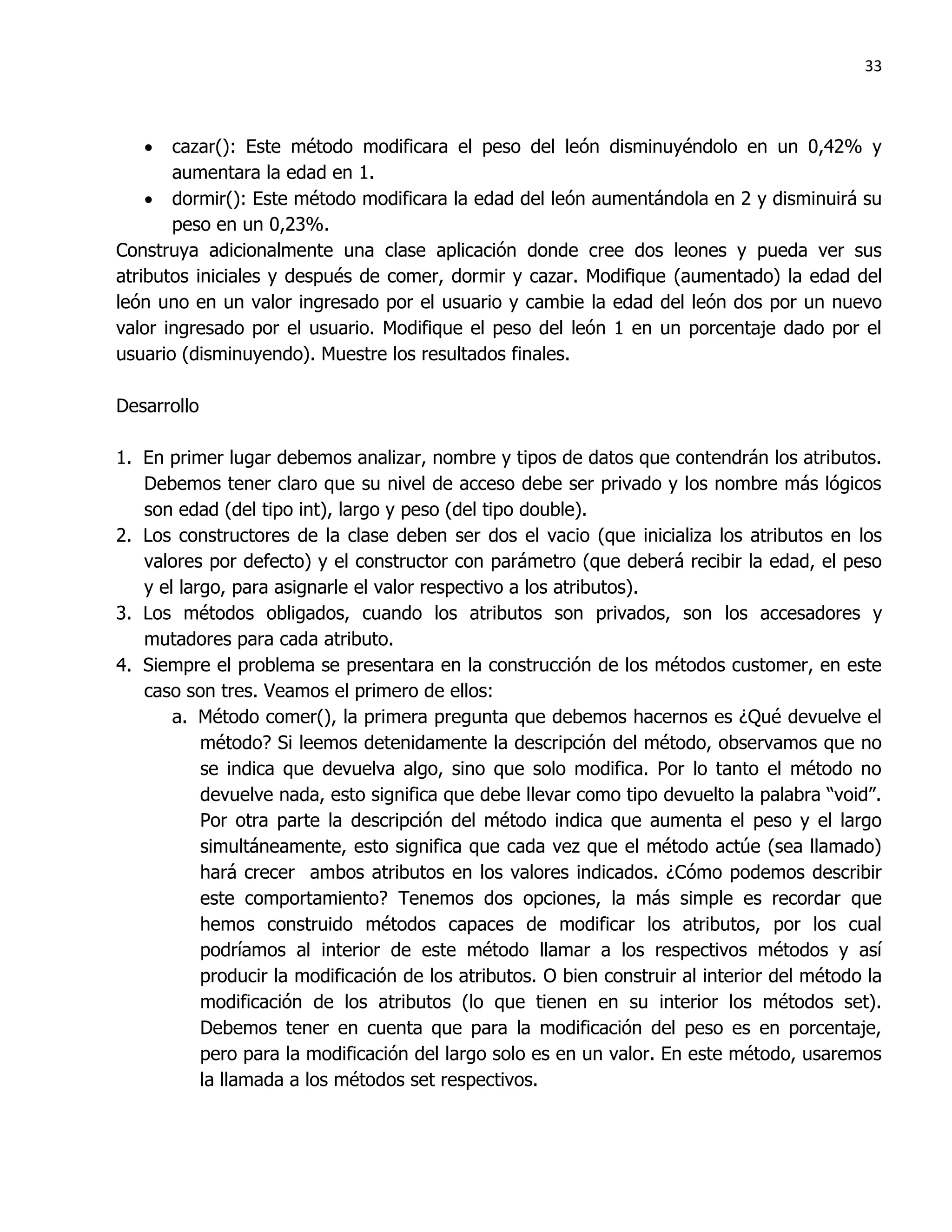 33



      cazar(): Este método modificara el peso del león disminuyéndolo en un 0,42% y
       aumentara la edad en 1.
     dormir(): Este método modificara la edad del león aumentándola en 2 y disminuirá su
       peso en un 0,23%.
Construya adicionalmente una clase aplicación donde cree dos leones y pueda ver sus
atributos iniciales y después de comer, dormir y cazar. Modifique (aumentado) la edad del
león uno en un valor ingresado por el usuario y cambie la edad del león dos por un nuevo
valor ingresado por el usuario. Modifique el peso del león 1 en un porcentaje dado por el
usuario (disminuyendo). Muestre los resultados finales.

Desarrollo

1. En primer lugar debemos analizar, nombre y tipos de datos que contendrán los atributos.
   Debemos tener claro que su nivel de acceso debe ser privado y los nombre más lógicos
   son edad (del tipo int), largo y peso (del tipo double).
2. Los constructores de la clase deben ser dos el vacio (que inicializa los atributos en los
   valores por defecto) y el constructor con parámetro (que deberá recibir la edad, el peso
   y el largo, para asignarle el valor respectivo a los atributos).
3. Los métodos obligados, cuando los atributos son privados, son los accesadores y
   mutadores para cada atributo.
4. Siempre el problema se presentara en la construcción de los métodos customer, en este
   caso son tres. Veamos el primero de ellos:
       a. Método comer(), la primera pregunta que debemos hacernos es ¿Qué devuelve el
           método? Si leemos detenidamente la descripción del método, observamos que no
           se indica que devuelva algo, sino que solo modifica. Por lo tanto el método no
           devuelve nada, esto significa que debe llevar como tipo devuelto la palabra “void”.
           Por otra parte la descripción del método indica que aumenta el peso y el largo
           simultáneamente, esto significa que cada vez que el método actúe (sea llamado)
           hará crecer ambos atributos en los valores indicados. ¿Cómo podemos describir
           este comportamiento? Tenemos dos opciones, la más simple es recordar que
           hemos construido métodos capaces de modificar los atributos, por los cual
           podríamos al interior de este método llamar a los respectivos métodos y así
           producir la modificación de los atributos. O bien construir al interior del método la
           modificación de los atributos (lo que tienen en su interior los métodos set).
           Debemos tener en cuenta que para la modificación del peso es en porcentaje,
           pero para la modificación del largo solo es en un valor. En este método, usaremos
           la llamada a los métodos set respectivos.
 
