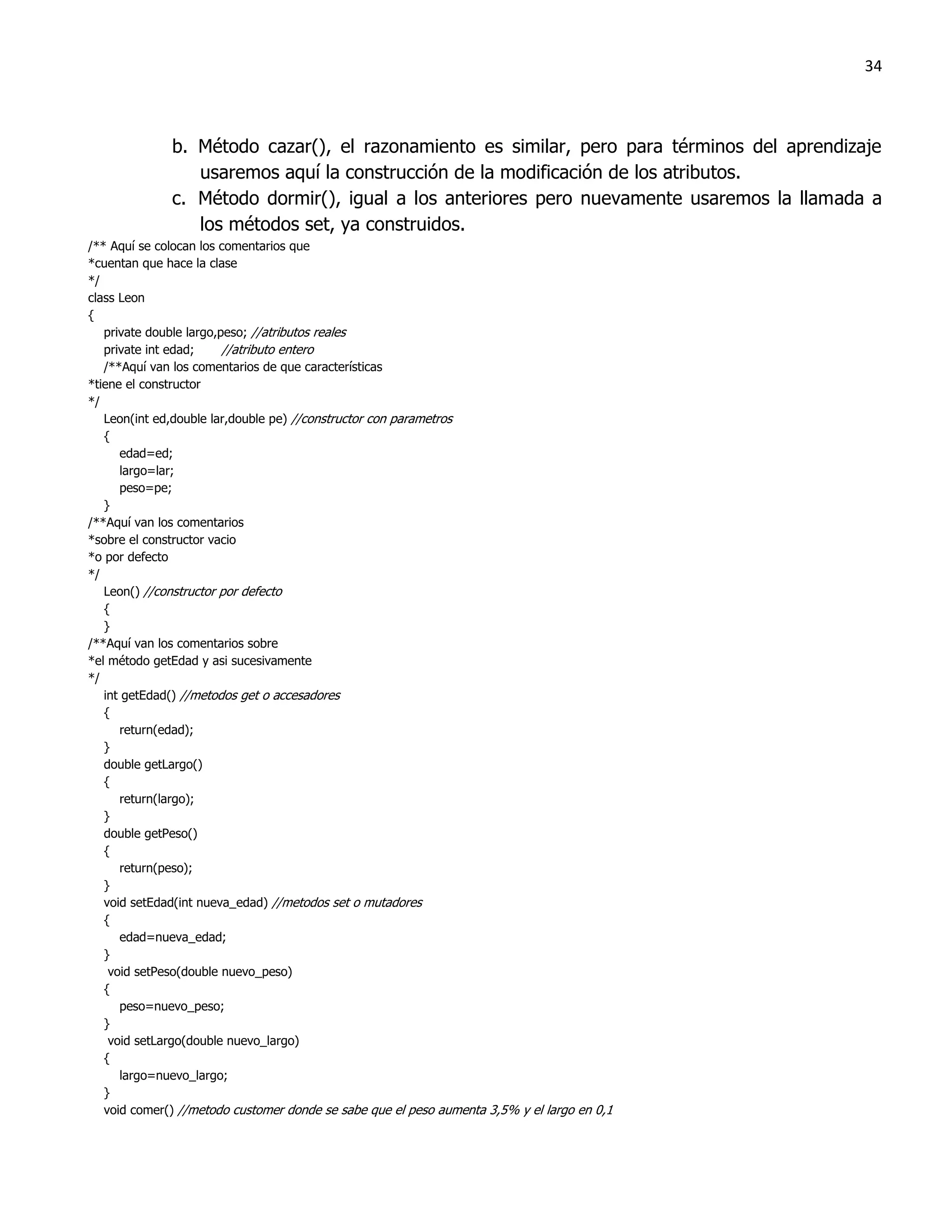 34



              b. Método cazar(), el razonamiento es similar, pero para términos del aprendizaje
                 usaremos aquí la construcción de la modificación de los atributos.
              c. Método dormir(), igual a los anteriores pero nuevamente usaremos la llamada a
                 los métodos set, ya construidos.
/** Aquí se colocan los comentarios que
*cuentan que hace la clase
*/
class Leon
{
   private double largo,peso; //atributos reales
   private int edad;     //atributo entero
   /**Aquí van los comentarios de que características
*tiene el constructor
*/
   Leon(int ed,double lar,double pe) //constructor con parametros
   {
      edad=ed;
      largo=lar;
      peso=pe;
   }
/**Aquí van los comentarios
*sobre el constructor vacio
*o por defecto
*/
   Leon() //constructor por defecto
   {
   }
/**Aquí van los comentarios sobre
*el método getEdad y asi sucesivamente
*/
   int getEdad() //metodos get o accesadores
   {
      return(edad);
   }
   double getLargo()
   {
      return(largo);
   }
   double getPeso()
   {
      return(peso);
   }
   void setEdad(int nueva_edad) //metodos set o mutadores
   {
      edad=nueva_edad;
   }
    void setPeso(double nuevo_peso)
   {
      peso=nuevo_peso;
   }
    void setLargo(double nuevo_largo)
   {
      largo=nuevo_largo;
   }
   void comer() //metodo customer donde se sabe que el peso aumenta 3,5% y el largo en 0,1
 