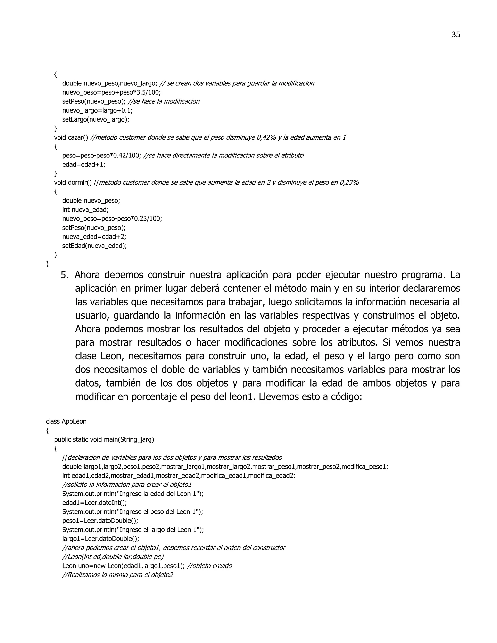 35



    {
        double nuevo_peso,nuevo_largo; // se crean dos variables para guardar la modificacion
        nuevo_peso=peso+peso*3.5/100;
        setPeso(nuevo_peso); //se hace la modificacion
        nuevo_largo=largo+0.1;
        setLargo(nuevo_largo);
    }
    void cazar() //metodo customer donde se sabe que el peso disminuye 0,42% y la edad aumenta en 1
    {
       peso=peso-peso*0.42/100; //se hace directamente la modificacion sobre el atributo
       edad=edad+1;
    }
    void dormir() //metodo customer donde se sabe que aumenta la edad en 2 y disminuye el peso en 0,23%
    {
       double nuevo_peso;
       int nueva_edad;
       nuevo_peso=peso-peso*0.23/100;
       setPeso(nuevo_peso);
       nueva_edad=edad+2;
       setEdad(nueva_edad);
    }
}
        5. Ahora debemos construir nuestra aplicación para poder ejecutar nuestro programa. La
           aplicación en primer lugar deberá contener el método main y en su interior declararemos
           las variables que necesitamos para trabajar, luego solicitamos la información necesaria al
           usuario, guardando la información en las variables respectivas y construimos el objeto.
           Ahora podemos mostrar los resultados del objeto y proceder a ejecutar métodos ya sea
           para mostrar resultados o hacer modificaciones sobre los atributos. Si vemos nuestra
           clase Leon, necesitamos para construir uno, la edad, el peso y el largo pero como son
           dos necesitamos el doble de variables y también necesitamos variables para mostrar los
           datos, también de los dos objetos y para modificar la edad de ambos objetos y para
           modificar en porcentaje el peso del leon1. Llevemos esto a código:

class AppLeon
{
   public static void main(String[]arg)
   {
      //declaracion de variables para los dos objetos y para mostrar los resultados
      double largo1,largo2,peso1,peso2,mostrar_largo1,mostrar_largo2,mostrar_peso1,mostrar_peso2,modifica_peso1;
      int edad1,edad2,mostrar_edad1,mostrar_edad2,modifica_edad1,modifica_edad2;
        //solicito la informacion para crear el objeto1
        System.out.println("Ingrese la edad del Leon 1");
        edad1=Leer.datoInt();
        System.out.println("Ingrese el peso del Leon 1");
        peso1=Leer.datoDouble();
        System.out.println("Ingrese el largo del Leon 1");
        largo1=Leer.datoDouble();
        //ahora podemos crear el objeto1, debemos recordar el orden del constructor
        //Leon(int ed,double lar,double pe)
        Leon uno=new Leon(edad1,largo1,peso1); //objeto creado
        //Realizamos lo mismo para el objeto2
 